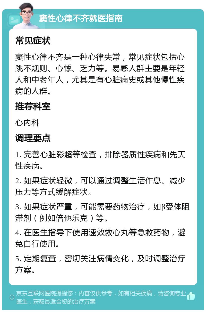 窦性心律不齐就医指南 常见症状 窦性心律不齐是一种心律失常，常见症状包括心跳不规则、心悸、乏力等。易感人群主要是年轻人和中老年人，尤其是有心脏病史或其他慢性疾病的人群。 推荐科室 心内科 调理要点 1. 完善心脏彩超等检查，排除器质性疾病和先天性疾病。 2. 如果症状轻微，可以通过调整生活作息、减少压力等方式缓解症状。 3. 如果症状严重，可能需要药物治疗，如β受体阻滞剂（例如倍他乐克）等。 4. 在医生指导下使用速效救心丸等急救药物，避免自行使用。 5. 定期复查，密切关注病情变化，及时调整治疗方案。