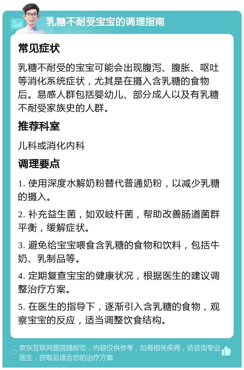 乳糖不耐受宝宝的调理指南 常见症状 乳糖不耐受的宝宝可能会出现腹泻、腹胀、呕吐等消化系统症状，尤其是在摄入含乳糖的食物后。易感人群包括婴幼儿、部分成人以及有乳糖不耐受家族史的人群。 推荐科室 儿科或消化内科 调理要点 1. 使用深度水解奶粉替代普通奶粉，以减少乳糖的摄入。 2. 补充益生菌，如双岐杆菌，帮助改善肠道菌群平衡，缓解症状。 3. 避免给宝宝喂食含乳糖的食物和饮料，包括牛奶、乳制品等。 4. 定期复查宝宝的健康状况，根据医生的建议调整治疗方案。 5. 在医生的指导下，逐渐引入含乳糖的食物，观察宝宝的反应，适当调整饮食结构。