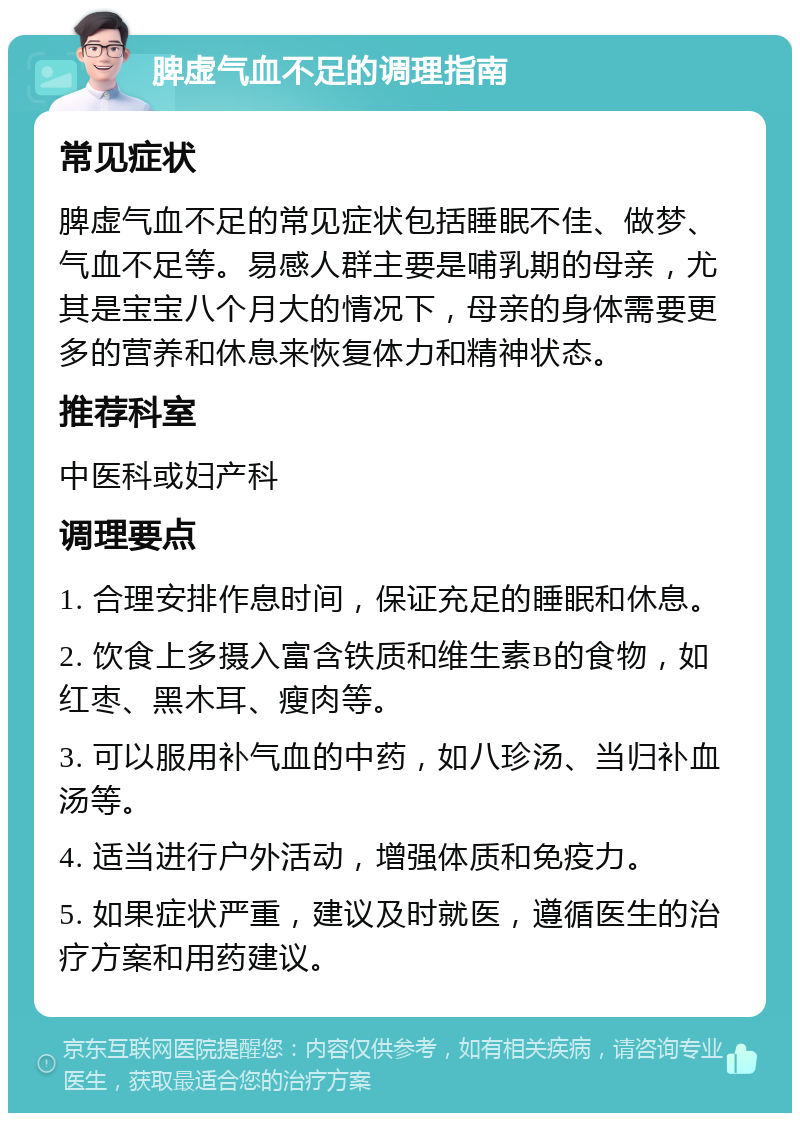 脾虚气血不足的调理指南 常见症状 脾虚气血不足的常见症状包括睡眠不佳、做梦、气血不足等。易感人群主要是哺乳期的母亲，尤其是宝宝八个月大的情况下，母亲的身体需要更多的营养和休息来恢复体力和精神状态。 推荐科室 中医科或妇产科 调理要点 1. 合理安排作息时间，保证充足的睡眠和休息。 2. 饮食上多摄入富含铁质和维生素B的食物，如红枣、黑木耳、瘦肉等。 3. 可以服用补气血的中药，如八珍汤、当归补血汤等。 4. 适当进行户外活动，增强体质和免疫力。 5. 如果症状严重，建议及时就医，遵循医生的治疗方案和用药建议。