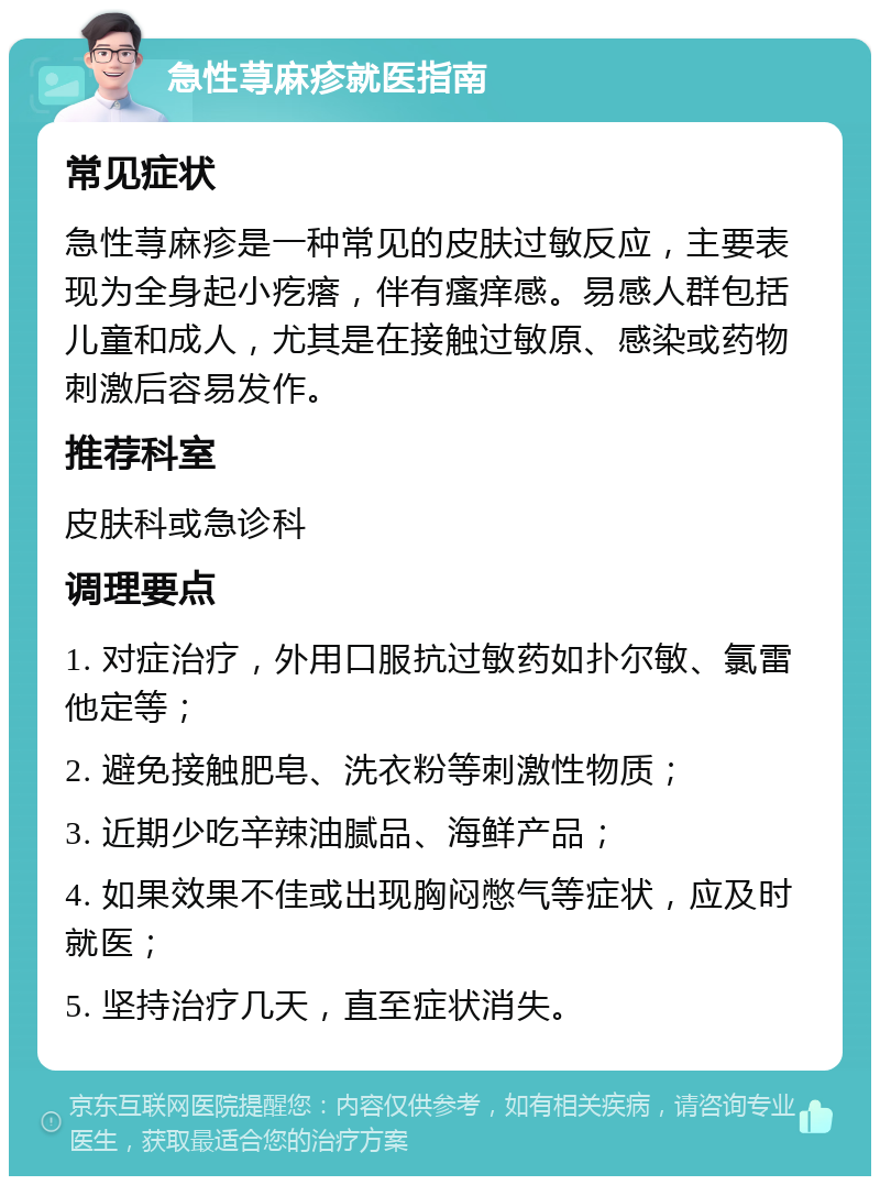 急性荨麻疹就医指南 常见症状 急性荨麻疹是一种常见的皮肤过敏反应，主要表现为全身起小疙瘩，伴有瘙痒感。易感人群包括儿童和成人，尤其是在接触过敏原、感染或药物刺激后容易发作。 推荐科室 皮肤科或急诊科 调理要点 1. 对症治疗，外用口服抗过敏药如扑尔敏、氯雷他定等； 2. 避免接触肥皂、洗衣粉等刺激性物质； 3. 近期少吃辛辣油腻品、海鲜产品； 4. 如果效果不佳或出现胸闷憋气等症状，应及时就医； 5. 坚持治疗几天，直至症状消失。