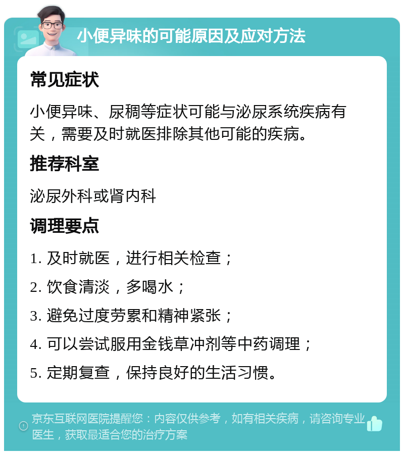 小便异味的可能原因及应对方法 常见症状 小便异味、尿稠等症状可能与泌尿系统疾病有关，需要及时就医排除其他可能的疾病。 推荐科室 泌尿外科或肾内科 调理要点 1. 及时就医，进行相关检查； 2. 饮食清淡，多喝水； 3. 避免过度劳累和精神紧张； 4. 可以尝试服用金钱草冲剂等中药调理； 5. 定期复查，保持良好的生活习惯。