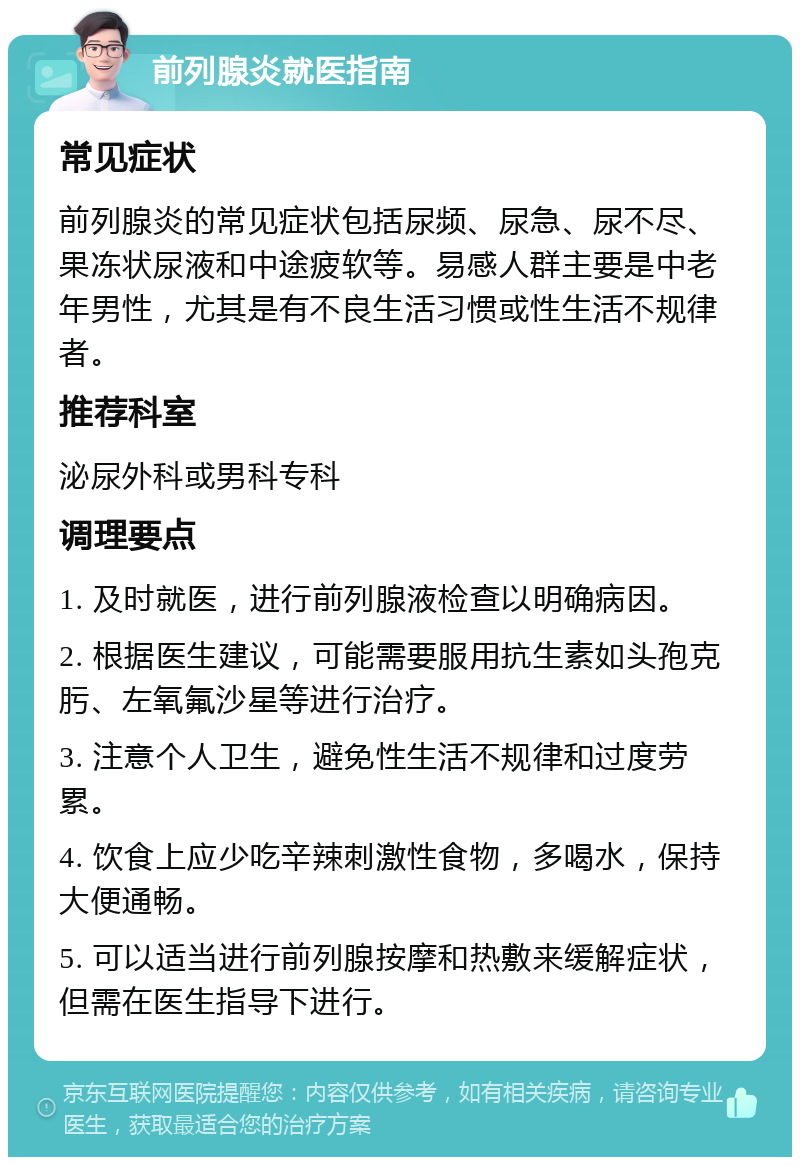 前列腺炎就医指南 常见症状 前列腺炎的常见症状包括尿频、尿急、尿不尽、果冻状尿液和中途疲软等。易感人群主要是中老年男性，尤其是有不良生活习惯或性生活不规律者。 推荐科室 泌尿外科或男科专科 调理要点 1. 及时就医，进行前列腺液检查以明确病因。 2. 根据医生建议，可能需要服用抗生素如头孢克肟、左氧氟沙星等进行治疗。 3. 注意个人卫生，避免性生活不规律和过度劳累。 4. 饮食上应少吃辛辣刺激性食物，多喝水，保持大便通畅。 5. 可以适当进行前列腺按摩和热敷来缓解症状，但需在医生指导下进行。