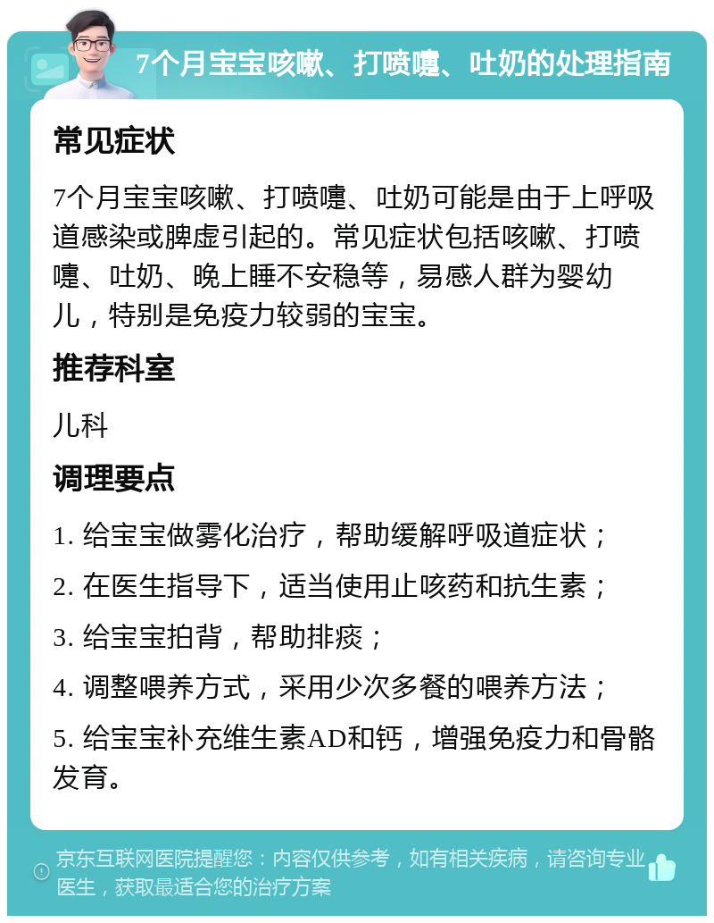 7个月宝宝咳嗽、打喷嚏、吐奶的处理指南 常见症状 7个月宝宝咳嗽、打喷嚏、吐奶可能是由于上呼吸道感染或脾虚引起的。常见症状包括咳嗽、打喷嚏、吐奶、晚上睡不安稳等，易感人群为婴幼儿，特别是免疫力较弱的宝宝。 推荐科室 儿科 调理要点 1. 给宝宝做雾化治疗，帮助缓解呼吸道症状； 2. 在医生指导下，适当使用止咳药和抗生素； 3. 给宝宝拍背，帮助排痰； 4. 调整喂养方式，采用少次多餐的喂养方法； 5. 给宝宝补充维生素AD和钙，增强免疫力和骨骼发育。