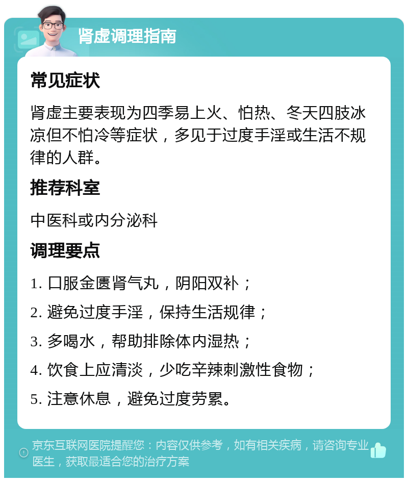 肾虚调理指南 常见症状 肾虚主要表现为四季易上火、怕热、冬天四肢冰凉但不怕冷等症状，多见于过度手淫或生活不规律的人群。 推荐科室 中医科或内分泌科 调理要点 1. 口服金匮肾气丸，阴阳双补； 2. 避免过度手淫，保持生活规律； 3. 多喝水，帮助排除体内湿热； 4. 饮食上应清淡，少吃辛辣刺激性食物； 5. 注意休息，避免过度劳累。