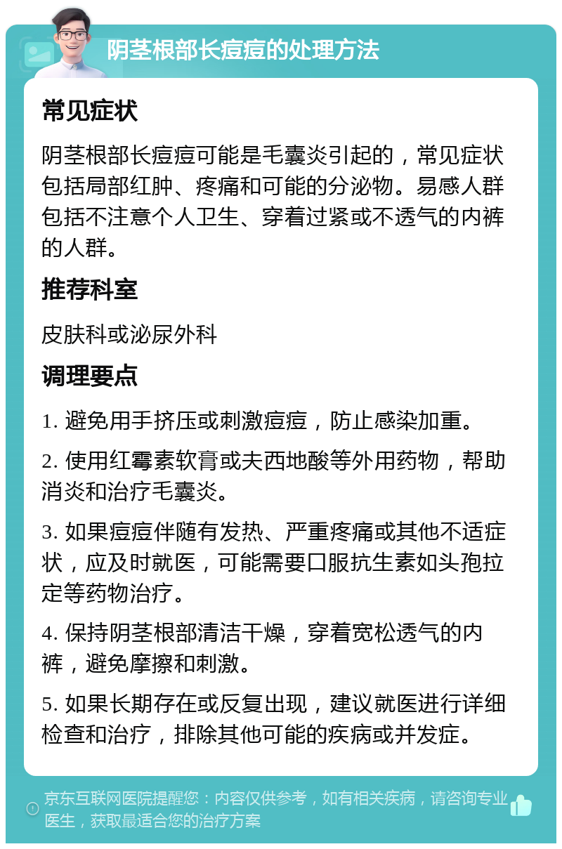 阴茎根部长痘痘的处理方法 常见症状 阴茎根部长痘痘可能是毛囊炎引起的，常见症状包括局部红肿、疼痛和可能的分泌物。易感人群包括不注意个人卫生、穿着过紧或不透气的内裤的人群。 推荐科室 皮肤科或泌尿外科 调理要点 1. 避免用手挤压或刺激痘痘，防止感染加重。 2. 使用红霉素软膏或夫西地酸等外用药物，帮助消炎和治疗毛囊炎。 3. 如果痘痘伴随有发热、严重疼痛或其他不适症状，应及时就医，可能需要口服抗生素如头孢拉定等药物治疗。 4. 保持阴茎根部清洁干燥，穿着宽松透气的内裤，避免摩擦和刺激。 5. 如果长期存在或反复出现，建议就医进行详细检查和治疗，排除其他可能的疾病或并发症。