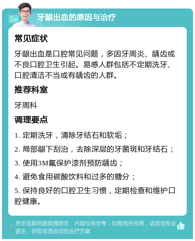 牙龈出血的原因与治疗 常见症状 牙龈出血是口腔常见问题，多因牙周炎、龋齿或不良口腔卫生引起。易感人群包括不定期洗牙、口腔清洁不当或有龋齿的人群。 推荐科室 牙周科 调理要点 1. 定期洗牙，清除牙结石和软垢； 2. 局部龈下刮治，去除深层的牙菌斑和牙结石； 3. 使用3M氟保护漆剂预防龋齿； 4. 避免食用碳酸饮料和过多的糖分； 5. 保持良好的口腔卫生习惯，定期检查和维护口腔健康。