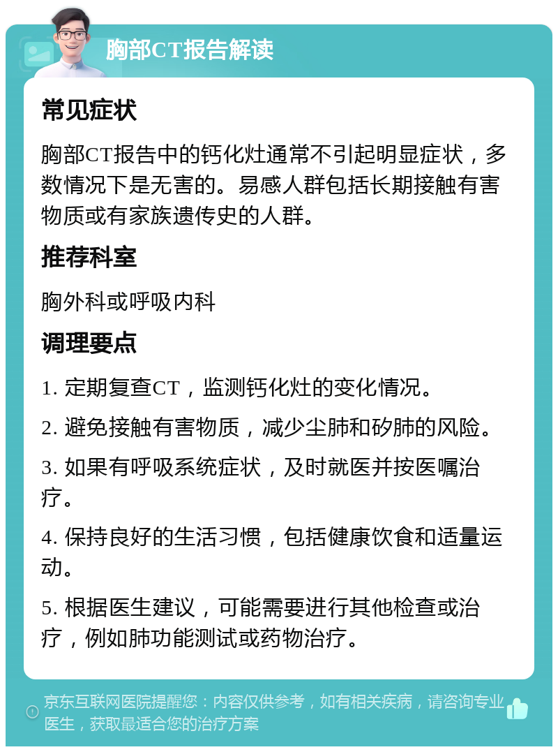 胸部CT报告解读 常见症状 胸部CT报告中的钙化灶通常不引起明显症状，多数情况下是无害的。易感人群包括长期接触有害物质或有家族遗传史的人群。 推荐科室 胸外科或呼吸内科 调理要点 1. 定期复查CT，监测钙化灶的变化情况。 2. 避免接触有害物质，减少尘肺和矽肺的风险。 3. 如果有呼吸系统症状，及时就医并按医嘱治疗。 4. 保持良好的生活习惯，包括健康饮食和适量运动。 5. 根据医生建议，可能需要进行其他检查或治疗，例如肺功能测试或药物治疗。