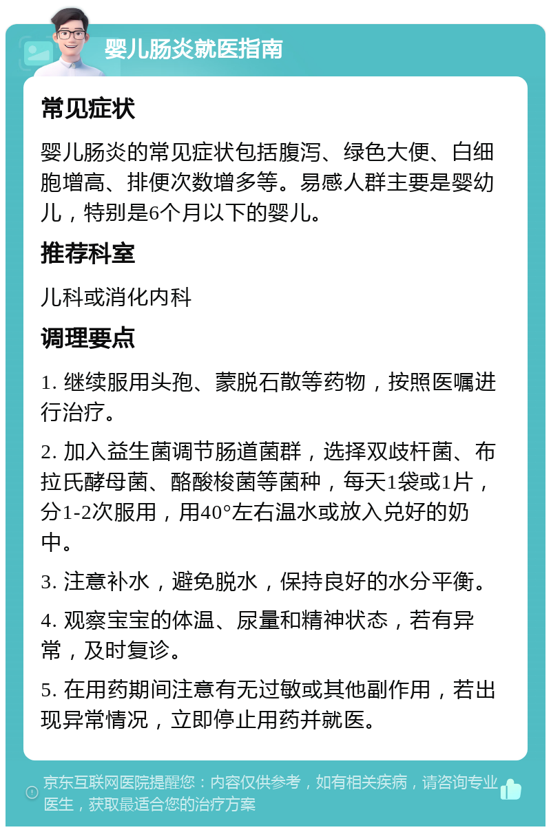 婴儿肠炎就医指南 常见症状 婴儿肠炎的常见症状包括腹泻、绿色大便、白细胞增高、排便次数增多等。易感人群主要是婴幼儿，特别是6个月以下的婴儿。 推荐科室 儿科或消化内科 调理要点 1. 继续服用头孢、蒙脱石散等药物，按照医嘱进行治疗。 2. 加入益生菌调节肠道菌群，选择双歧杆菌、布拉氏酵母菌、酪酸梭菌等菌种，每天1袋或1片，分1-2次服用，用40°左右温水或放入兑好的奶中。 3. 注意补水，避免脱水，保持良好的水分平衡。 4. 观察宝宝的体温、尿量和精神状态，若有异常，及时复诊。 5. 在用药期间注意有无过敏或其他副作用，若出现异常情况，立即停止用药并就医。