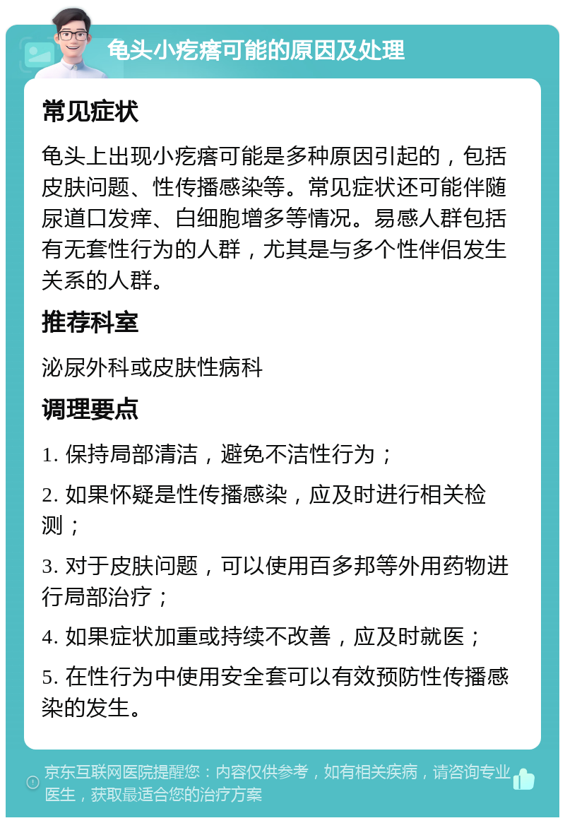 龟头小疙瘩可能的原因及处理 常见症状 龟头上出现小疙瘩可能是多种原因引起的，包括皮肤问题、性传播感染等。常见症状还可能伴随尿道口发痒、白细胞增多等情况。易感人群包括有无套性行为的人群，尤其是与多个性伴侣发生关系的人群。 推荐科室 泌尿外科或皮肤性病科 调理要点 1. 保持局部清洁，避免不洁性行为； 2. 如果怀疑是性传播感染，应及时进行相关检测； 3. 对于皮肤问题，可以使用百多邦等外用药物进行局部治疗； 4. 如果症状加重或持续不改善，应及时就医； 5. 在性行为中使用安全套可以有效预防性传播感染的发生。