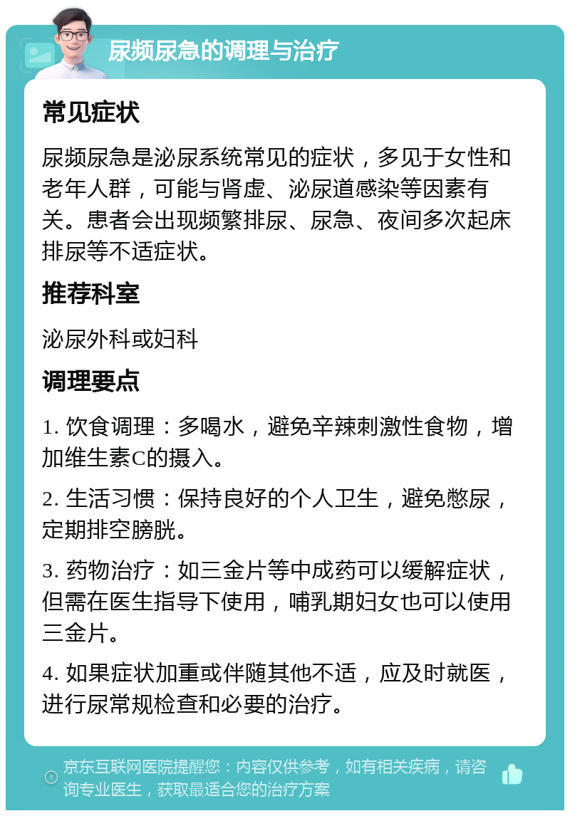 尿频尿急的调理与治疗 常见症状 尿频尿急是泌尿系统常见的症状，多见于女性和老年人群，可能与肾虚、泌尿道感染等因素有关。患者会出现频繁排尿、尿急、夜间多次起床排尿等不适症状。 推荐科室 泌尿外科或妇科 调理要点 1. 饮食调理：多喝水，避免辛辣刺激性食物，增加维生素C的摄入。 2. 生活习惯：保持良好的个人卫生，避免憋尿，定期排空膀胱。 3. 药物治疗：如三金片等中成药可以缓解症状，但需在医生指导下使用，哺乳期妇女也可以使用三金片。 4. 如果症状加重或伴随其他不适，应及时就医，进行尿常规检查和必要的治疗。