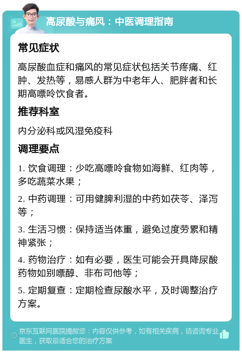 高尿酸与痛风：中医调理指南 常见症状 高尿酸血症和痛风的常见症状包括关节疼痛、红肿、发热等，易感人群为中老年人、肥胖者和长期高嘌呤饮食者。 推荐科室 内分泌科或风湿免疫科 调理要点 1. 饮食调理：少吃高嘌呤食物如海鲜、红肉等，多吃蔬菜水果； 2. 中药调理：可用健脾利湿的中药如茯苓、泽泻等； 3. 生活习惯：保持适当体重，避免过度劳累和精神紧张； 4. 药物治疗：如有必要，医生可能会开具降尿酸药物如别嘌醇、非布司他等； 5. 定期复查：定期检查尿酸水平，及时调整治疗方案。