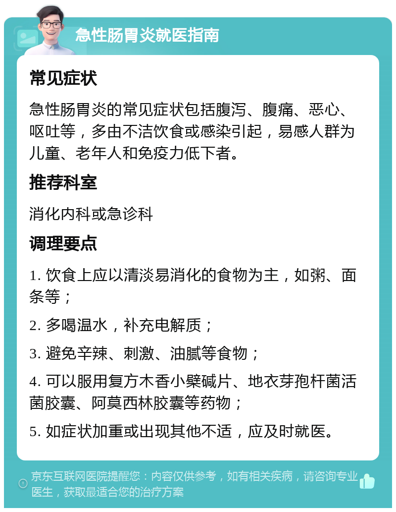 急性肠胃炎就医指南 常见症状 急性肠胃炎的常见症状包括腹泻、腹痛、恶心、呕吐等，多由不洁饮食或感染引起，易感人群为儿童、老年人和免疫力低下者。 推荐科室 消化内科或急诊科 调理要点 1. 饮食上应以清淡易消化的食物为主，如粥、面条等； 2. 多喝温水，补充电解质； 3. 避免辛辣、刺激、油腻等食物； 4. 可以服用复方木香小檗碱片、地衣芽孢杆菌活菌胶囊、阿莫西林胶囊等药物； 5. 如症状加重或出现其他不适，应及时就医。