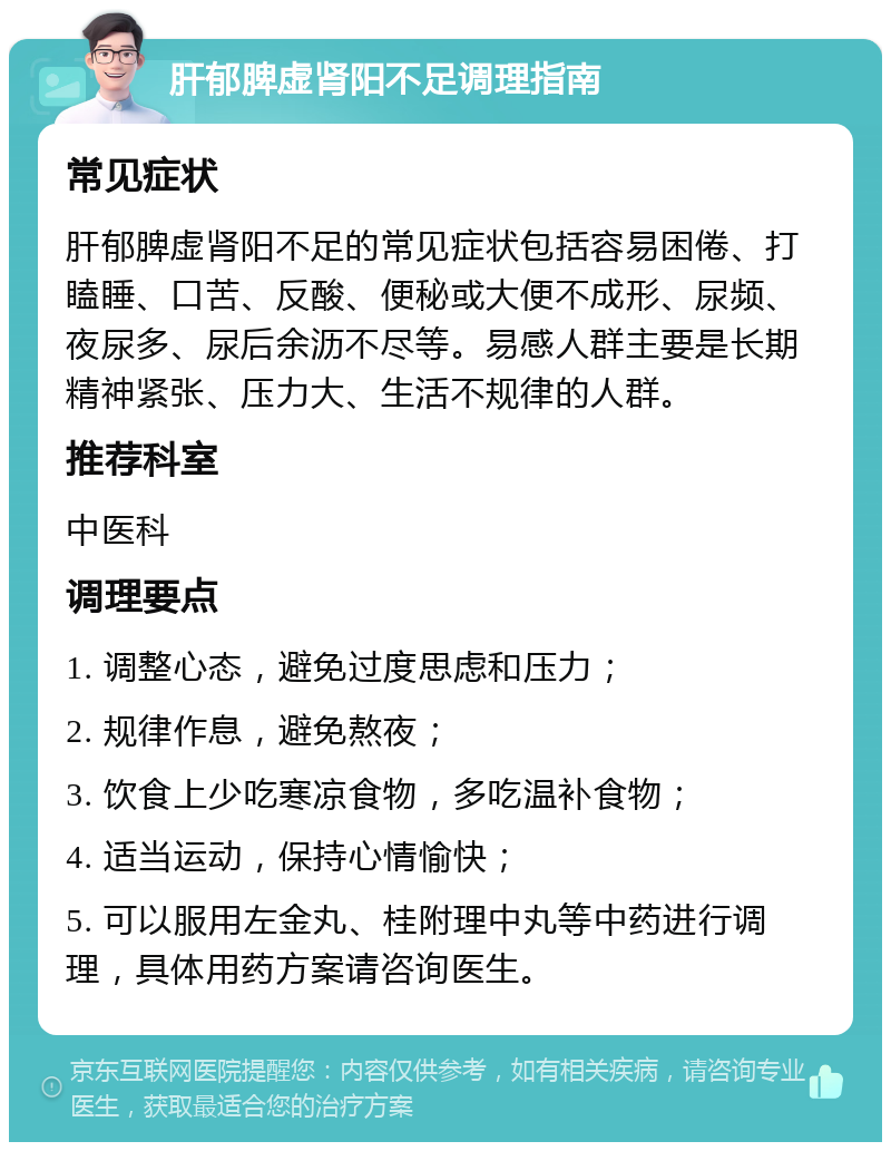 肝郁脾虚肾阳不足调理指南 常见症状 肝郁脾虚肾阳不足的常见症状包括容易困倦、打瞌睡、口苦、反酸、便秘或大便不成形、尿频、夜尿多、尿后余沥不尽等。易感人群主要是长期精神紧张、压力大、生活不规律的人群。 推荐科室 中医科 调理要点 1. 调整心态，避免过度思虑和压力； 2. 规律作息，避免熬夜； 3. 饮食上少吃寒凉食物，多吃温补食物； 4. 适当运动，保持心情愉快； 5. 可以服用左金丸、桂附理中丸等中药进行调理，具体用药方案请咨询医生。