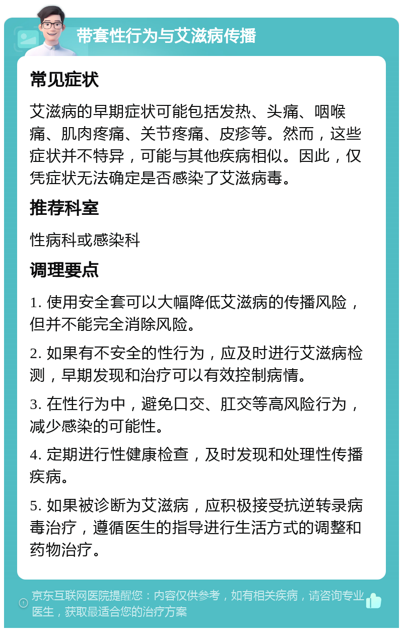 带套性行为与艾滋病传播 常见症状 艾滋病的早期症状可能包括发热、头痛、咽喉痛、肌肉疼痛、关节疼痛、皮疹等。然而，这些症状并不特异，可能与其他疾病相似。因此，仅凭症状无法确定是否感染了艾滋病毒。 推荐科室 性病科或感染科 调理要点 1. 使用安全套可以大幅降低艾滋病的传播风险，但并不能完全消除风险。 2. 如果有不安全的性行为，应及时进行艾滋病检测，早期发现和治疗可以有效控制病情。 3. 在性行为中，避免口交、肛交等高风险行为，减少感染的可能性。 4. 定期进行性健康检查，及时发现和处理性传播疾病。 5. 如果被诊断为艾滋病，应积极接受抗逆转录病毒治疗，遵循医生的指导进行生活方式的调整和药物治疗。