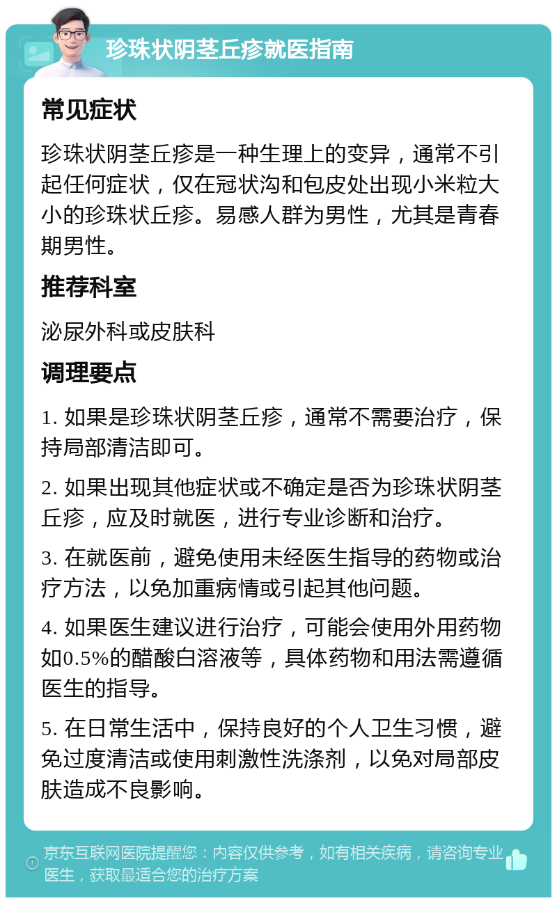 珍珠状阴茎丘疹就医指南 常见症状 珍珠状阴茎丘疹是一种生理上的变异，通常不引起任何症状，仅在冠状沟和包皮处出现小米粒大小的珍珠状丘疹。易感人群为男性，尤其是青春期男性。 推荐科室 泌尿外科或皮肤科 调理要点 1. 如果是珍珠状阴茎丘疹，通常不需要治疗，保持局部清洁即可。 2. 如果出现其他症状或不确定是否为珍珠状阴茎丘疹，应及时就医，进行专业诊断和治疗。 3. 在就医前，避免使用未经医生指导的药物或治疗方法，以免加重病情或引起其他问题。 4. 如果医生建议进行治疗，可能会使用外用药物如0.5%的醋酸白溶液等，具体药物和用法需遵循医生的指导。 5. 在日常生活中，保持良好的个人卫生习惯，避免过度清洁或使用刺激性洗涤剂，以免对局部皮肤造成不良影响。