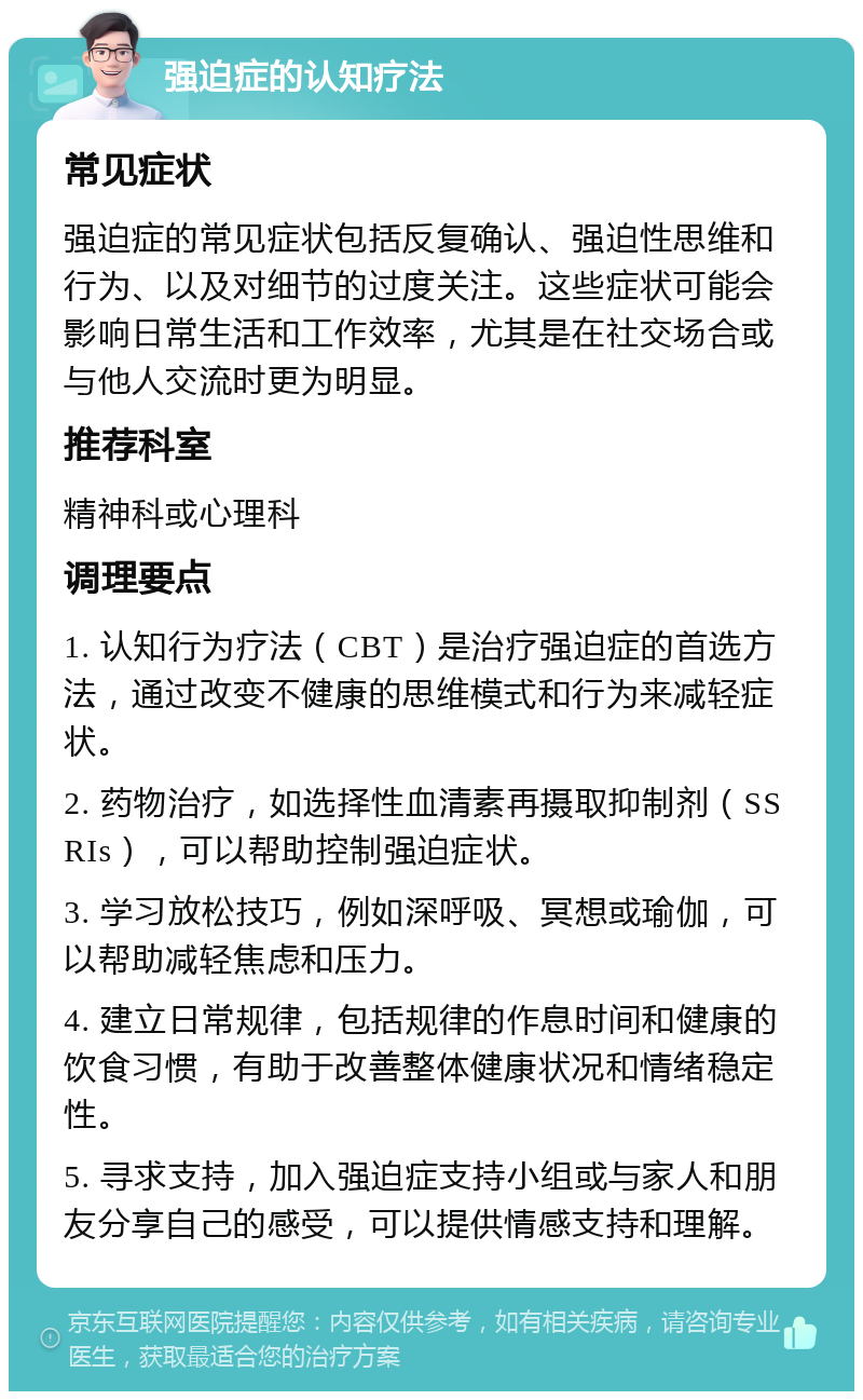 强迫症的认知疗法 常见症状 强迫症的常见症状包括反复确认、强迫性思维和行为、以及对细节的过度关注。这些症状可能会影响日常生活和工作效率，尤其是在社交场合或与他人交流时更为明显。 推荐科室 精神科或心理科 调理要点 1. 认知行为疗法（CBT）是治疗强迫症的首选方法，通过改变不健康的思维模式和行为来减轻症状。 2. 药物治疗，如选择性血清素再摄取抑制剂（SSRIs），可以帮助控制强迫症状。 3. 学习放松技巧，例如深呼吸、冥想或瑜伽，可以帮助减轻焦虑和压力。 4. 建立日常规律，包括规律的作息时间和健康的饮食习惯，有助于改善整体健康状况和情绪稳定性。 5. 寻求支持，加入强迫症支持小组或与家人和朋友分享自己的感受，可以提供情感支持和理解。