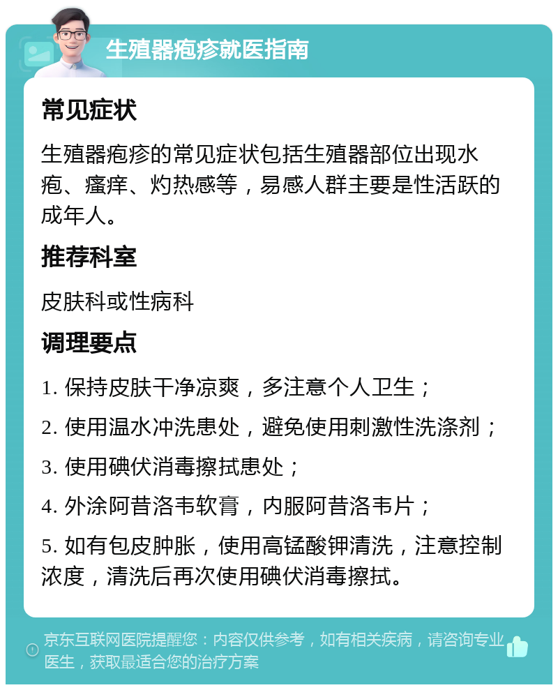 生殖器疱疹就医指南 常见症状 生殖器疱疹的常见症状包括生殖器部位出现水疱、瘙痒、灼热感等，易感人群主要是性活跃的成年人。 推荐科室 皮肤科或性病科 调理要点 1. 保持皮肤干净凉爽，多注意个人卫生； 2. 使用温水冲洗患处，避免使用刺激性洗涤剂； 3. 使用碘伏消毒擦拭患处； 4. 外涂阿昔洛韦软膏，内服阿昔洛韦片； 5. 如有包皮肿胀，使用高锰酸钾清洗，注意控制浓度，清洗后再次使用碘伏消毒擦拭。