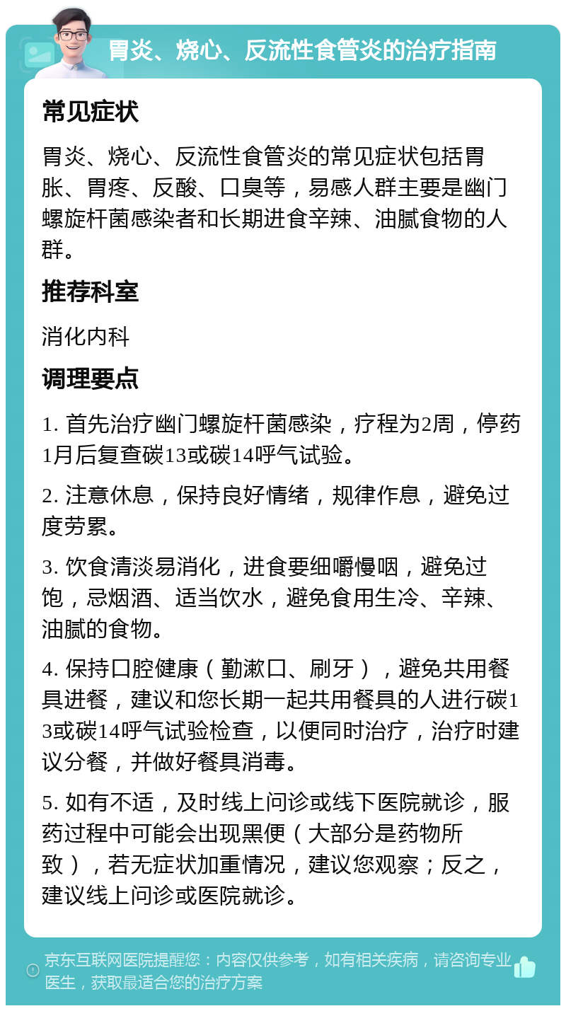 胃炎、烧心、反流性食管炎的治疗指南 常见症状 胃炎、烧心、反流性食管炎的常见症状包括胃胀、胃疼、反酸、口臭等，易感人群主要是幽门螺旋杆菌感染者和长期进食辛辣、油腻食物的人群。 推荐科室 消化内科 调理要点 1. 首先治疗幽门螺旋杆菌感染，疗程为2周，停药1月后复查碳13或碳14呼气试验。 2. 注意休息，保持良好情绪，规律作息，避免过度劳累。 3. 饮食清淡易消化，进食要细嚼慢咽，避免过饱，忌烟酒、适当饮水，避免食用生冷、辛辣、油腻的食物。 4. 保持口腔健康（勤漱口、刷牙），避免共用餐具进餐，建议和您长期一起共用餐具的人进行碳13或碳14呼气试验检查，以便同时治疗，治疗时建议分餐，并做好餐具消毒。 5. 如有不适，及时线上问诊或线下医院就诊，服药过程中可能会出现黑便（大部分是药物所致），若无症状加重情况，建议您观察；反之，建议线上问诊或医院就诊。