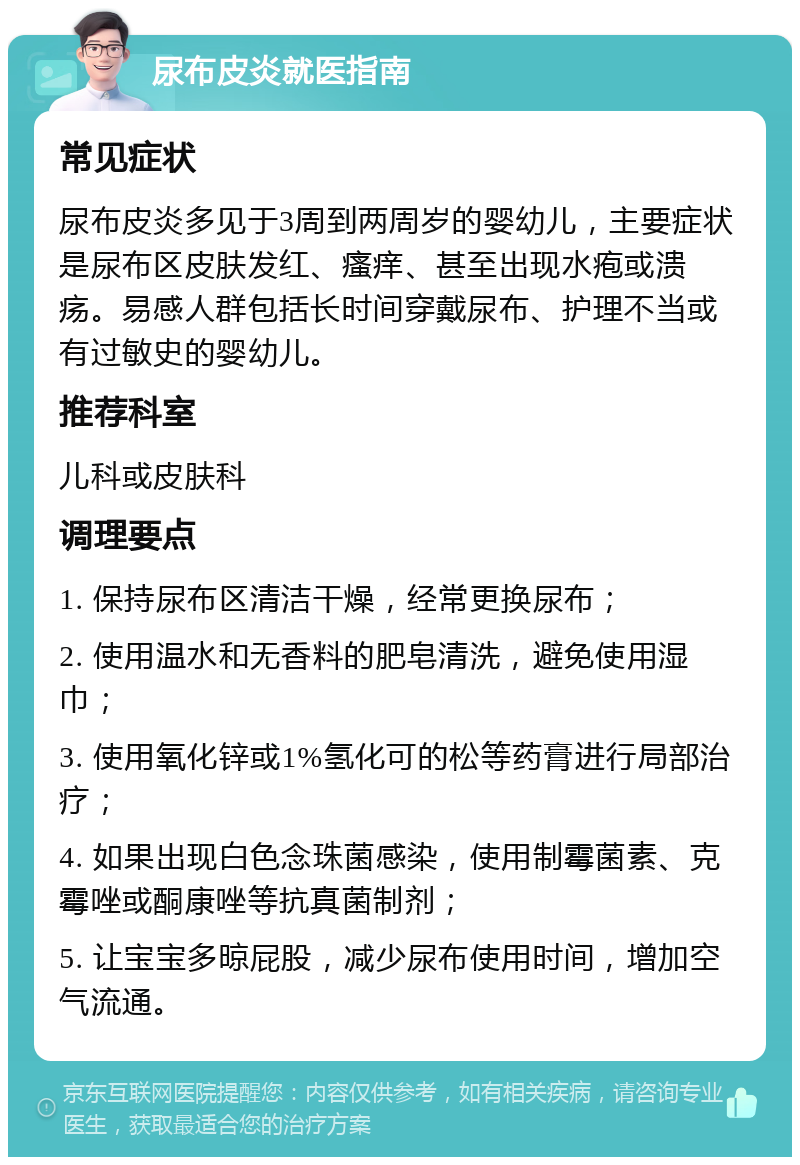 尿布皮炎就医指南 常见症状 尿布皮炎多见于3周到两周岁的婴幼儿，主要症状是尿布区皮肤发红、瘙痒、甚至出现水疱或溃疡。易感人群包括长时间穿戴尿布、护理不当或有过敏史的婴幼儿。 推荐科室 儿科或皮肤科 调理要点 1. 保持尿布区清洁干燥，经常更换尿布； 2. 使用温水和无香料的肥皂清洗，避免使用湿巾； 3. 使用氧化锌或1%氢化可的松等药膏进行局部治疗； 4. 如果出现白色念珠菌感染，使用制霉菌素、克霉唑或酮康唑等抗真菌制剂； 5. 让宝宝多晾屁股，减少尿布使用时间，增加空气流通。