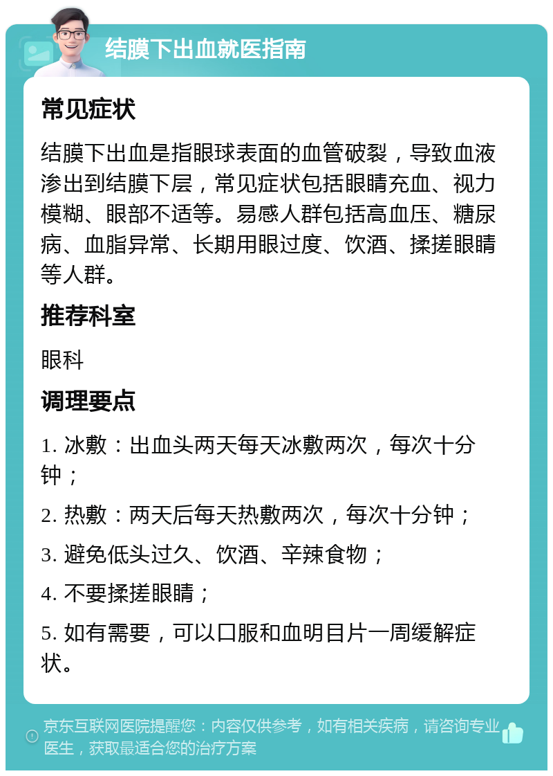 结膜下出血就医指南 常见症状 结膜下出血是指眼球表面的血管破裂，导致血液渗出到结膜下层，常见症状包括眼睛充血、视力模糊、眼部不适等。易感人群包括高血压、糖尿病、血脂异常、长期用眼过度、饮酒、揉搓眼睛等人群。 推荐科室 眼科 调理要点 1. 冰敷：出血头两天每天冰敷两次，每次十分钟； 2. 热敷：两天后每天热敷两次，每次十分钟； 3. 避免低头过久、饮酒、辛辣食物； 4. 不要揉搓眼睛； 5. 如有需要，可以口服和血明目片一周缓解症状。