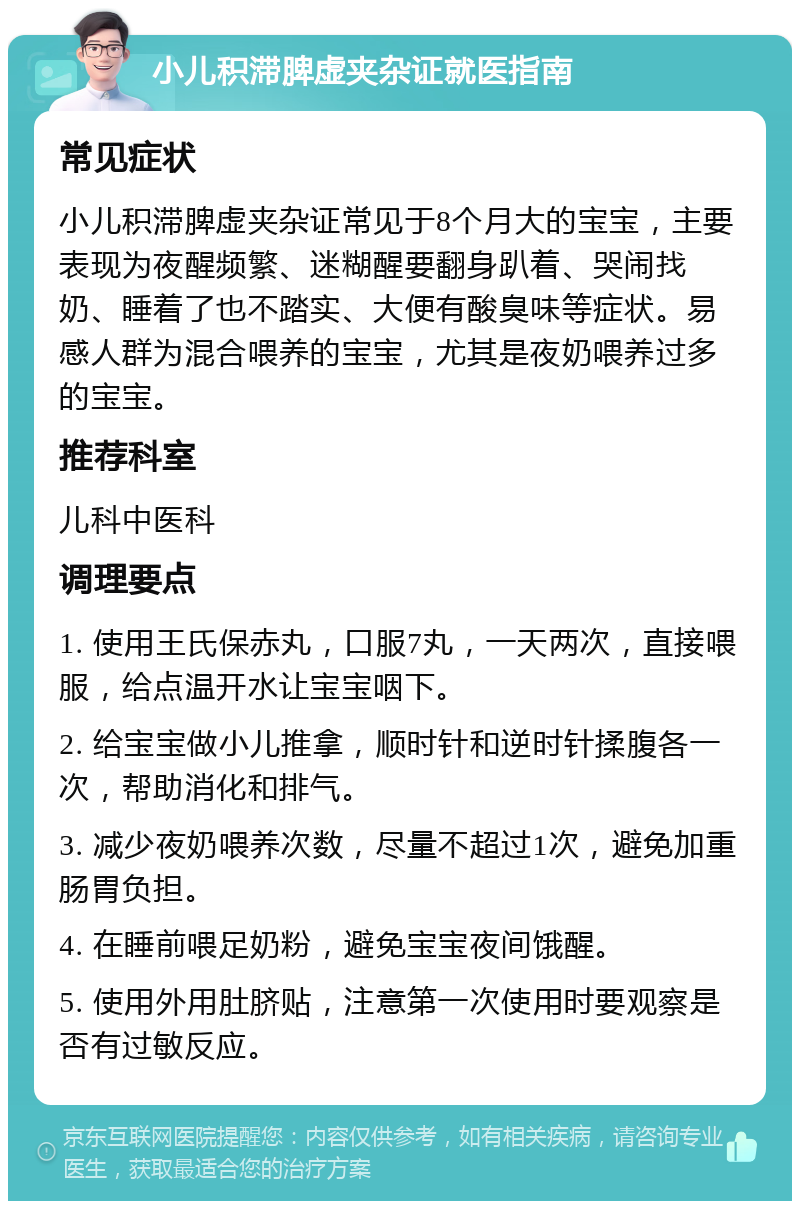 小儿积滞脾虚夹杂证就医指南 常见症状 小儿积滞脾虚夹杂证常见于8个月大的宝宝，主要表现为夜醒频繁、迷糊醒要翻身趴着、哭闹找奶、睡着了也不踏实、大便有酸臭味等症状。易感人群为混合喂养的宝宝，尤其是夜奶喂养过多的宝宝。 推荐科室 儿科中医科 调理要点 1. 使用王氏保赤丸，口服7丸，一天两次，直接喂服，给点温开水让宝宝咽下。 2. 给宝宝做小儿推拿，顺时针和逆时针揉腹各一次，帮助消化和排气。 3. 减少夜奶喂养次数，尽量不超过1次，避免加重肠胃负担。 4. 在睡前喂足奶粉，避免宝宝夜间饿醒。 5. 使用外用肚脐贴，注意第一次使用时要观察是否有过敏反应。