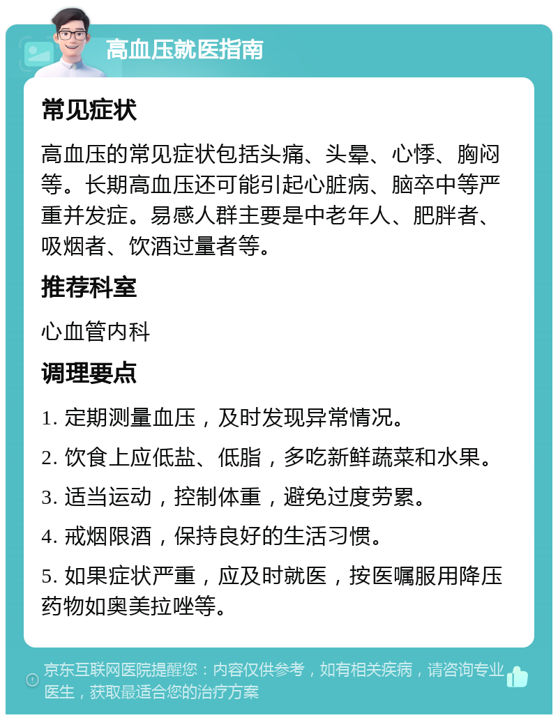 高血压就医指南 常见症状 高血压的常见症状包括头痛、头晕、心悸、胸闷等。长期高血压还可能引起心脏病、脑卒中等严重并发症。易感人群主要是中老年人、肥胖者、吸烟者、饮酒过量者等。 推荐科室 心血管内科 调理要点 1. 定期测量血压，及时发现异常情况。 2. 饮食上应低盐、低脂，多吃新鲜蔬菜和水果。 3. 适当运动，控制体重，避免过度劳累。 4. 戒烟限酒，保持良好的生活习惯。 5. 如果症状严重，应及时就医，按医嘱服用降压药物如奥美拉唑等。