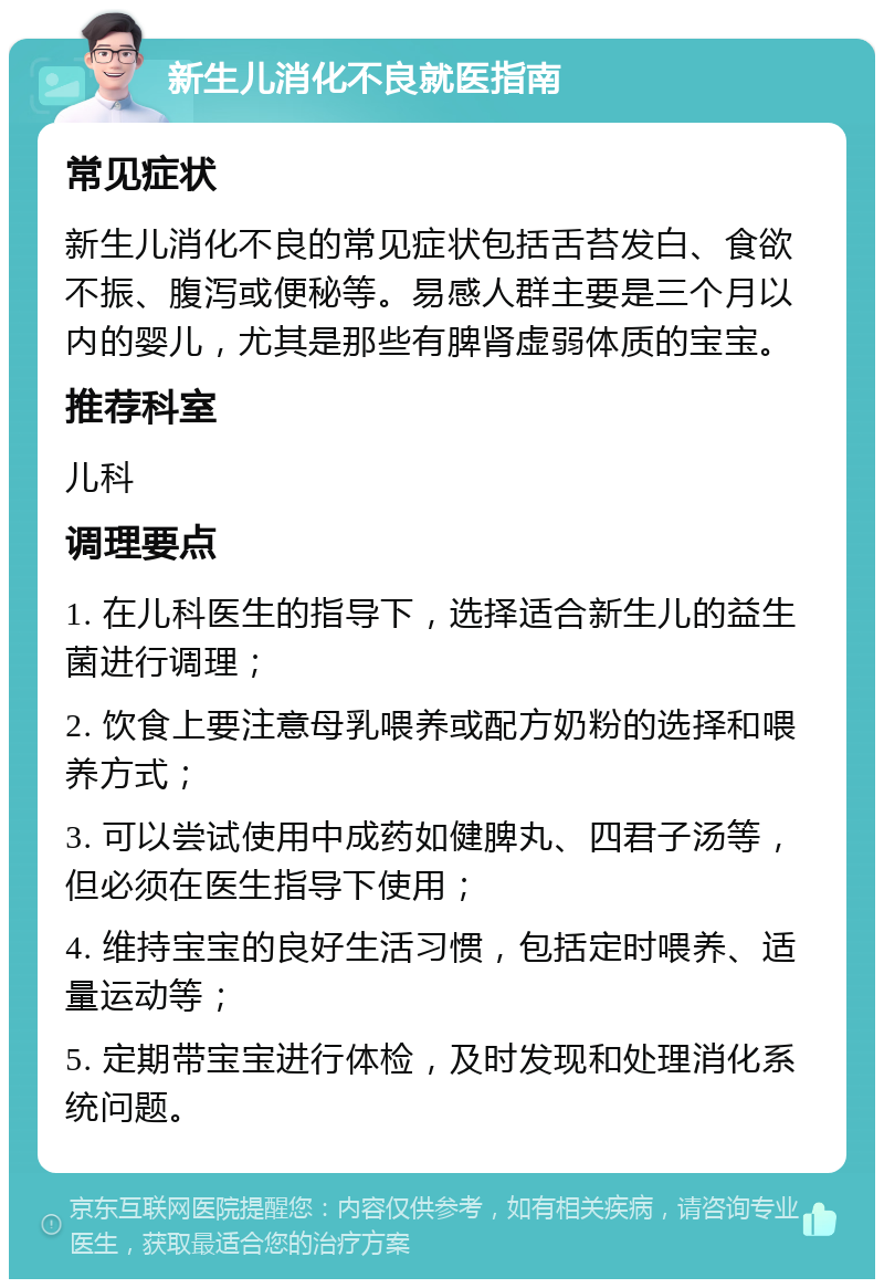 新生儿消化不良就医指南 常见症状 新生儿消化不良的常见症状包括舌苔发白、食欲不振、腹泻或便秘等。易感人群主要是三个月以内的婴儿，尤其是那些有脾肾虚弱体质的宝宝。 推荐科室 儿科 调理要点 1. 在儿科医生的指导下，选择适合新生儿的益生菌进行调理； 2. 饮食上要注意母乳喂养或配方奶粉的选择和喂养方式； 3. 可以尝试使用中成药如健脾丸、四君子汤等，但必须在医生指导下使用； 4. 维持宝宝的良好生活习惯，包括定时喂养、适量运动等； 5. 定期带宝宝进行体检，及时发现和处理消化系统问题。