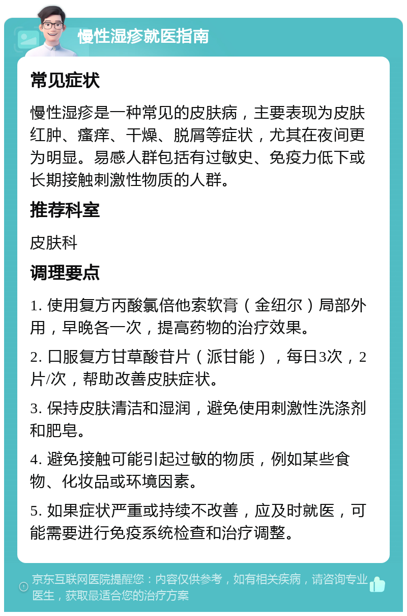 慢性湿疹就医指南 常见症状 慢性湿疹是一种常见的皮肤病，主要表现为皮肤红肿、瘙痒、干燥、脱屑等症状，尤其在夜间更为明显。易感人群包括有过敏史、免疫力低下或长期接触刺激性物质的人群。 推荐科室 皮肤科 调理要点 1. 使用复方丙酸氯倍他索软膏（金纽尔）局部外用，早晚各一次，提高药物的治疗效果。 2. 口服复方甘草酸苷片（派甘能），每日3次，2片/次，帮助改善皮肤症状。 3. 保持皮肤清洁和湿润，避免使用刺激性洗涤剂和肥皂。 4. 避免接触可能引起过敏的物质，例如某些食物、化妆品或环境因素。 5. 如果症状严重或持续不改善，应及时就医，可能需要进行免疫系统检查和治疗调整。