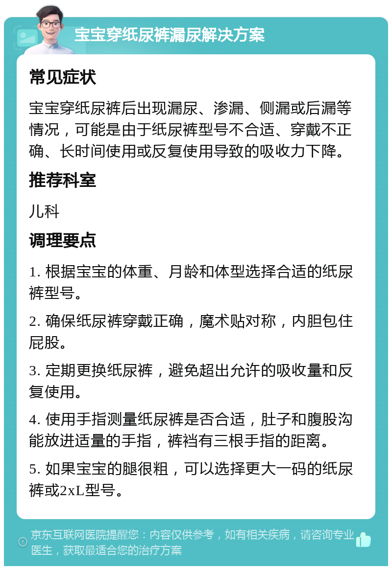 宝宝穿纸尿裤漏尿解决方案 常见症状 宝宝穿纸尿裤后出现漏尿、渗漏、侧漏或后漏等情况，可能是由于纸尿裤型号不合适、穿戴不正确、长时间使用或反复使用导致的吸收力下降。 推荐科室 儿科 调理要点 1. 根据宝宝的体重、月龄和体型选择合适的纸尿裤型号。 2. 确保纸尿裤穿戴正确，魔术贴对称，内胆包住屁股。 3. 定期更换纸尿裤，避免超出允许的吸收量和反复使用。 4. 使用手指测量纸尿裤是否合适，肚子和腹股沟能放进适量的手指，裤裆有三根手指的距离。 5. 如果宝宝的腿很粗，可以选择更大一码的纸尿裤或2xL型号。