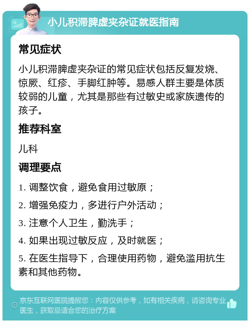 小儿积滞脾虚夹杂证就医指南 常见症状 小儿积滞脾虚夹杂证的常见症状包括反复发烧、惊厥、红疹、手脚红肿等。易感人群主要是体质较弱的儿童，尤其是那些有过敏史或家族遗传的孩子。 推荐科室 儿科 调理要点 1. 调整饮食，避免食用过敏原； 2. 增强免疫力，多进行户外活动； 3. 注意个人卫生，勤洗手； 4. 如果出现过敏反应，及时就医； 5. 在医生指导下，合理使用药物，避免滥用抗生素和其他药物。