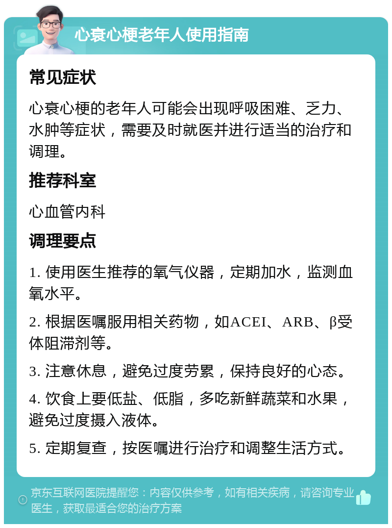 心衰心梗老年人使用指南 常见症状 心衰心梗的老年人可能会出现呼吸困难、乏力、水肿等症状，需要及时就医并进行适当的治疗和调理。 推荐科室 心血管内科 调理要点 1. 使用医生推荐的氧气仪器，定期加水，监测血氧水平。 2. 根据医嘱服用相关药物，如ACEI、ARB、β受体阻滞剂等。 3. 注意休息，避免过度劳累，保持良好的心态。 4. 饮食上要低盐、低脂，多吃新鲜蔬菜和水果，避免过度摄入液体。 5. 定期复查，按医嘱进行治疗和调整生活方式。