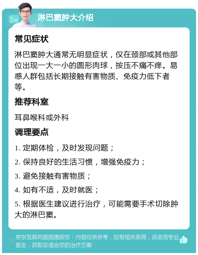 淋巴窦肿大介绍 常见症状 淋巴窦肿大通常无明显症状，仅在颈部或其他部位出现一大一小的圆形肉球，按压不痛不痒。易感人群包括长期接触有害物质、免疫力低下者等。 推荐科室 耳鼻喉科或外科 调理要点 1. 定期体检，及时发现问题； 2. 保持良好的生活习惯，增强免疫力； 3. 避免接触有害物质； 4. 如有不适，及时就医； 5. 根据医生建议进行治疗，可能需要手术切除肿大的淋巴窦。