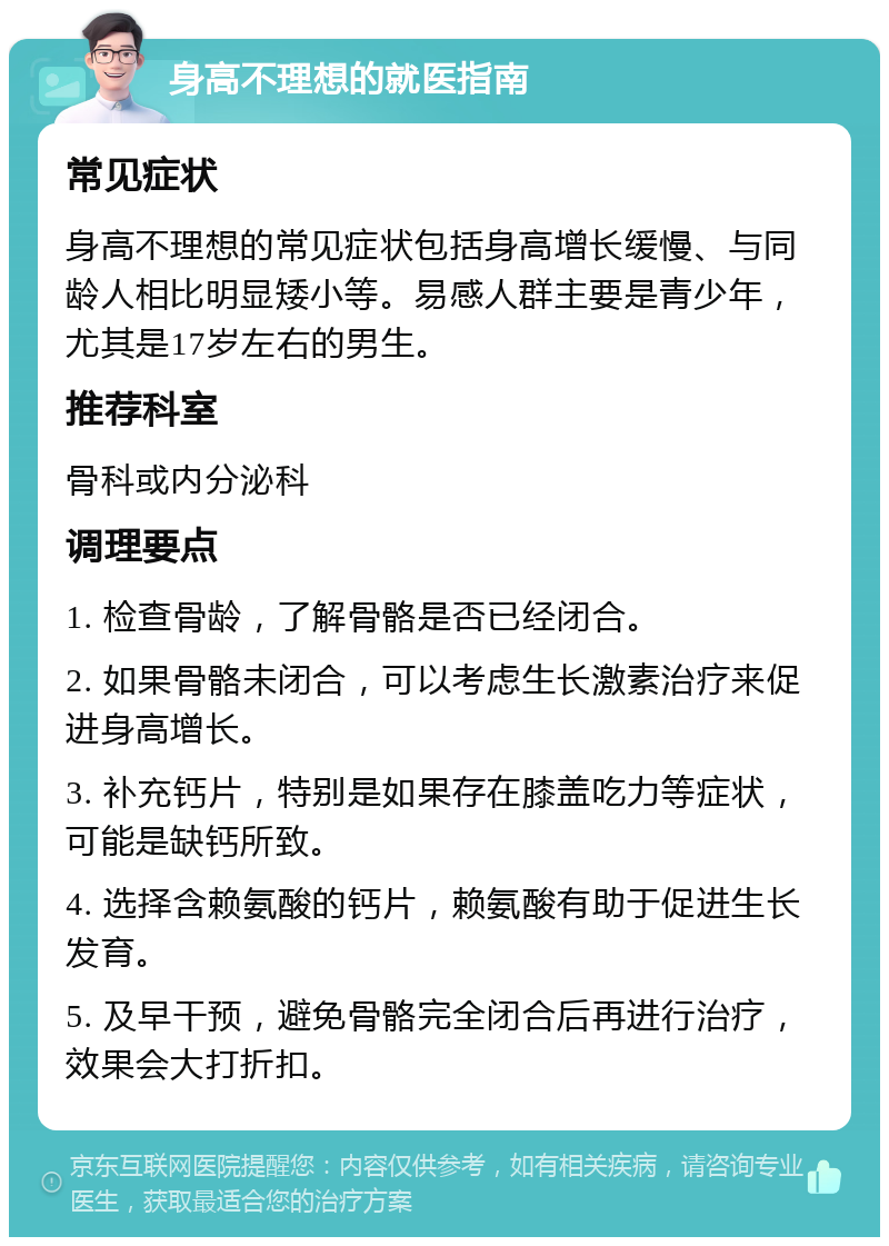 身高不理想的就医指南 常见症状 身高不理想的常见症状包括身高增长缓慢、与同龄人相比明显矮小等。易感人群主要是青少年，尤其是17岁左右的男生。 推荐科室 骨科或内分泌科 调理要点 1. 检查骨龄，了解骨骼是否已经闭合。 2. 如果骨骼未闭合，可以考虑生长激素治疗来促进身高增长。 3. 补充钙片，特别是如果存在膝盖吃力等症状，可能是缺钙所致。 4. 选择含赖氨酸的钙片，赖氨酸有助于促进生长发育。 5. 及早干预，避免骨骼完全闭合后再进行治疗，效果会大打折扣。