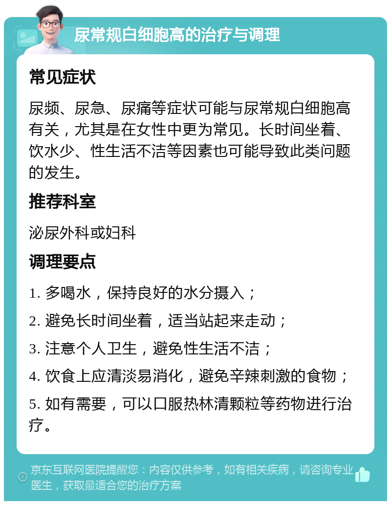 尿常规白细胞高的治疗与调理 常见症状 尿频、尿急、尿痛等症状可能与尿常规白细胞高有关，尤其是在女性中更为常见。长时间坐着、饮水少、性生活不洁等因素也可能导致此类问题的发生。 推荐科室 泌尿外科或妇科 调理要点 1. 多喝水，保持良好的水分摄入； 2. 避免长时间坐着，适当站起来走动； 3. 注意个人卫生，避免性生活不洁； 4. 饮食上应清淡易消化，避免辛辣刺激的食物； 5. 如有需要，可以口服热林清颗粒等药物进行治疗。