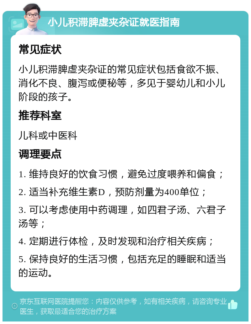 小儿积滞脾虚夹杂证就医指南 常见症状 小儿积滞脾虚夹杂证的常见症状包括食欲不振、消化不良、腹泻或便秘等，多见于婴幼儿和小儿阶段的孩子。 推荐科室 儿科或中医科 调理要点 1. 维持良好的饮食习惯，避免过度喂养和偏食； 2. 适当补充维生素D，预防剂量为400单位； 3. 可以考虑使用中药调理，如四君子汤、六君子汤等； 4. 定期进行体检，及时发现和治疗相关疾病； 5. 保持良好的生活习惯，包括充足的睡眠和适当的运动。