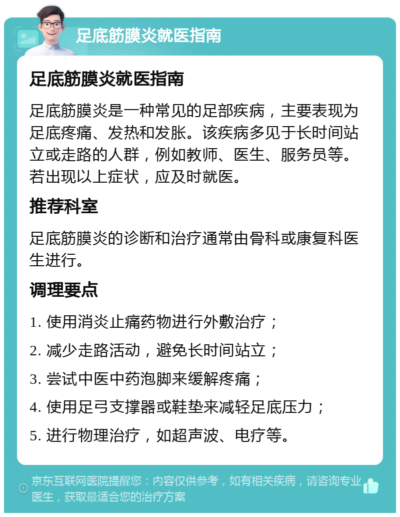 足底筋膜炎就医指南 足底筋膜炎就医指南 足底筋膜炎是一种常见的足部疾病，主要表现为足底疼痛、发热和发胀。该疾病多见于长时间站立或走路的人群，例如教师、医生、服务员等。若出现以上症状，应及时就医。 推荐科室 足底筋膜炎的诊断和治疗通常由骨科或康复科医生进行。 调理要点 1. 使用消炎止痛药物进行外敷治疗； 2. 减少走路活动，避免长时间站立； 3. 尝试中医中药泡脚来缓解疼痛； 4. 使用足弓支撑器或鞋垫来减轻足底压力； 5. 进行物理治疗，如超声波、电疗等。