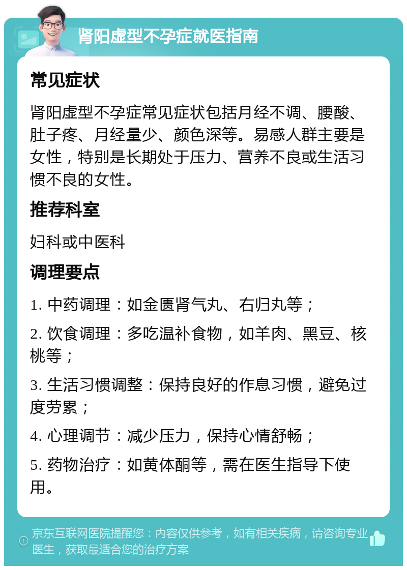 肾阳虚型不孕症就医指南 常见症状 肾阳虚型不孕症常见症状包括月经不调、腰酸、肚子疼、月经量少、颜色深等。易感人群主要是女性，特别是长期处于压力、营养不良或生活习惯不良的女性。 推荐科室 妇科或中医科 调理要点 1. 中药调理：如金匮肾气丸、右归丸等； 2. 饮食调理：多吃温补食物，如羊肉、黑豆、核桃等； 3. 生活习惯调整：保持良好的作息习惯，避免过度劳累； 4. 心理调节：减少压力，保持心情舒畅； 5. 药物治疗：如黄体酮等，需在医生指导下使用。