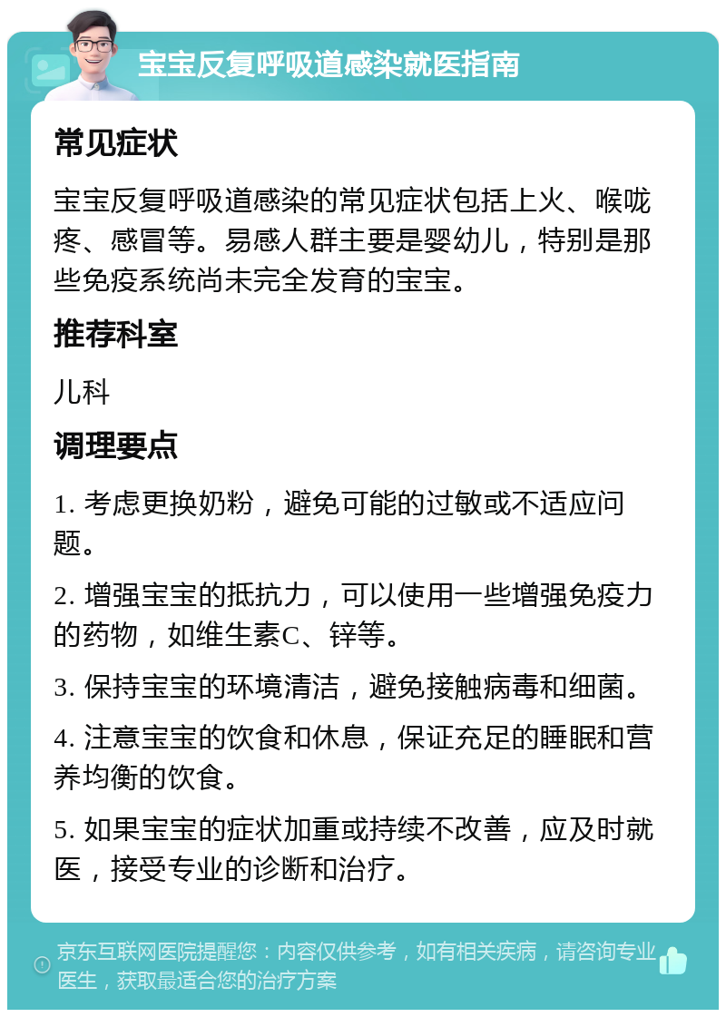 宝宝反复呼吸道感染就医指南 常见症状 宝宝反复呼吸道感染的常见症状包括上火、喉咙疼、感冒等。易感人群主要是婴幼儿，特别是那些免疫系统尚未完全发育的宝宝。 推荐科室 儿科 调理要点 1. 考虑更换奶粉，避免可能的过敏或不适应问题。 2. 增强宝宝的抵抗力，可以使用一些增强免疫力的药物，如维生素C、锌等。 3. 保持宝宝的环境清洁，避免接触病毒和细菌。 4. 注意宝宝的饮食和休息，保证充足的睡眠和营养均衡的饮食。 5. 如果宝宝的症状加重或持续不改善，应及时就医，接受专业的诊断和治疗。