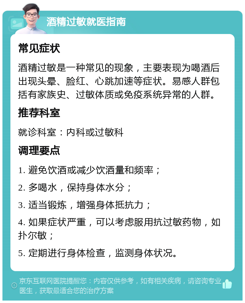 酒精过敏就医指南 常见症状 酒精过敏是一种常见的现象，主要表现为喝酒后出现头晕、脸红、心跳加速等症状。易感人群包括有家族史、过敏体质或免疫系统异常的人群。 推荐科室 就诊科室：内科或过敏科 调理要点 1. 避免饮酒或减少饮酒量和频率； 2. 多喝水，保持身体水分； 3. 适当锻炼，增强身体抵抗力； 4. 如果症状严重，可以考虑服用抗过敏药物，如扑尔敏； 5. 定期进行身体检查，监测身体状况。