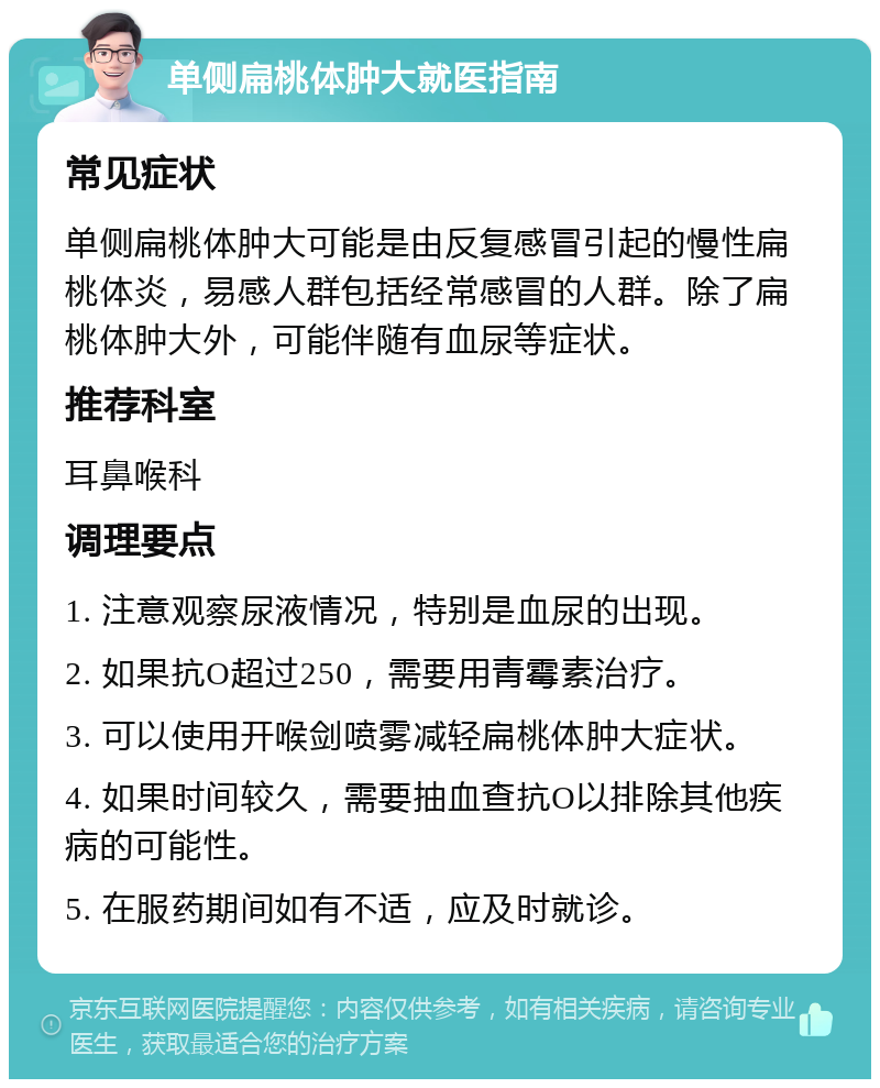 单侧扁桃体肿大就医指南 常见症状 单侧扁桃体肿大可能是由反复感冒引起的慢性扁桃体炎，易感人群包括经常感冒的人群。除了扁桃体肿大外，可能伴随有血尿等症状。 推荐科室 耳鼻喉科 调理要点 1. 注意观察尿液情况，特别是血尿的出现。 2. 如果抗O超过250，需要用青霉素治疗。 3. 可以使用开喉剑喷雾减轻扁桃体肿大症状。 4. 如果时间较久，需要抽血查抗O以排除其他疾病的可能性。 5. 在服药期间如有不适，应及时就诊。