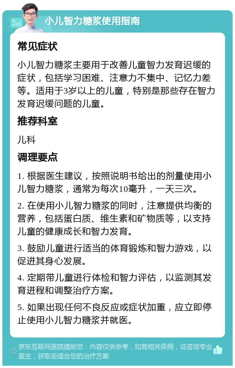 小儿智力糖浆使用指南 常见症状 小儿智力糖浆主要用于改善儿童智力发育迟缓的症状，包括学习困难、注意力不集中、记忆力差等。适用于3岁以上的儿童，特别是那些存在智力发育迟缓问题的儿童。 推荐科室 儿科 调理要点 1. 根据医生建议，按照说明书给出的剂量使用小儿智力糖浆，通常为每次10毫升，一天三次。 2. 在使用小儿智力糖浆的同时，注意提供均衡的营养，包括蛋白质、维生素和矿物质等，以支持儿童的健康成长和智力发育。 3. 鼓励儿童进行适当的体育锻炼和智力游戏，以促进其身心发展。 4. 定期带儿童进行体检和智力评估，以监测其发育进程和调整治疗方案。 5. 如果出现任何不良反应或症状加重，应立即停止使用小儿智力糖浆并就医。