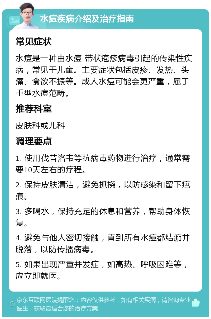 水痘疾病介绍及治疗指南 常见症状 水痘是一种由水痘-带状疱疹病毒引起的传染性疾病，常见于儿童。主要症状包括皮疹、发热、头痛、食欲不振等。成人水痘可能会更严重，属于重型水痘范畴。 推荐科室 皮肤科或儿科 调理要点 1. 使用伐昔洛韦等抗病毒药物进行治疗，通常需要10天左右的疗程。 2. 保持皮肤清洁，避免抓挠，以防感染和留下疤痕。 3. 多喝水，保持充足的休息和营养，帮助身体恢复。 4. 避免与他人密切接触，直到所有水痘都结痂并脱落，以防传播病毒。 5. 如果出现严重并发症，如高热、呼吸困难等，应立即就医。