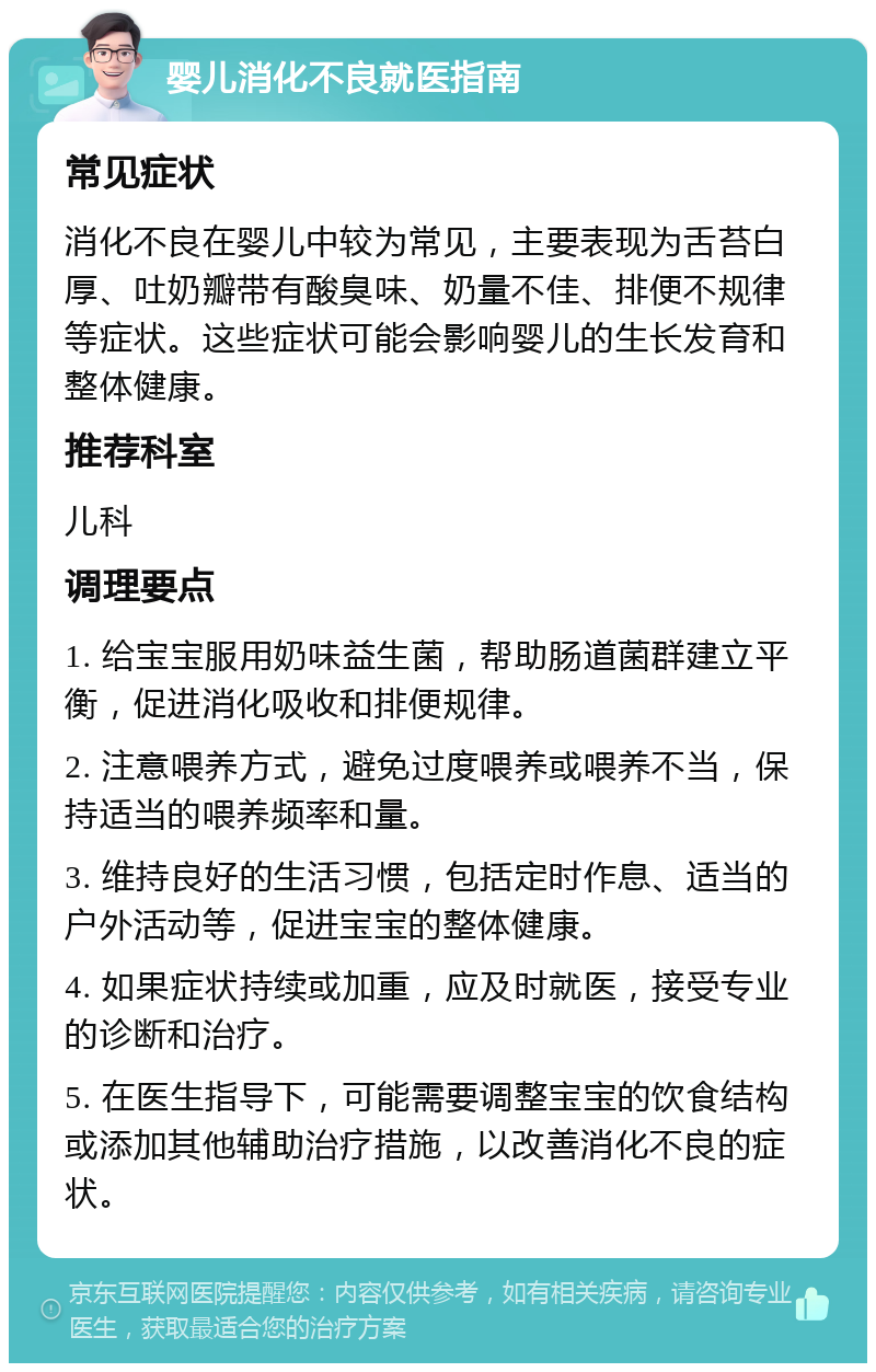 婴儿消化不良就医指南 常见症状 消化不良在婴儿中较为常见，主要表现为舌苔白厚、吐奶瓣带有酸臭味、奶量不佳、排便不规律等症状。这些症状可能会影响婴儿的生长发育和整体健康。 推荐科室 儿科 调理要点 1. 给宝宝服用奶味益生菌，帮助肠道菌群建立平衡，促进消化吸收和排便规律。 2. 注意喂养方式，避免过度喂养或喂养不当，保持适当的喂养频率和量。 3. 维持良好的生活习惯，包括定时作息、适当的户外活动等，促进宝宝的整体健康。 4. 如果症状持续或加重，应及时就医，接受专业的诊断和治疗。 5. 在医生指导下，可能需要调整宝宝的饮食结构或添加其他辅助治疗措施，以改善消化不良的症状。