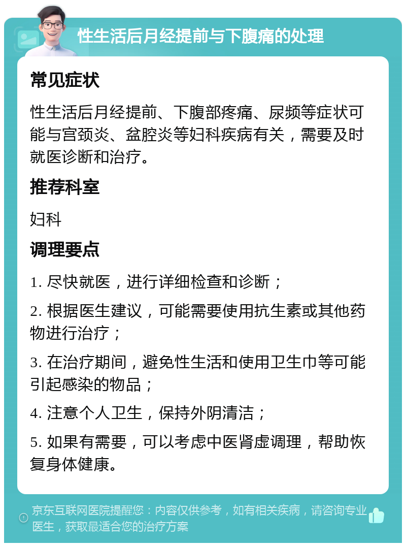 性生活后月经提前与下腹痛的处理 常见症状 性生活后月经提前、下腹部疼痛、尿频等症状可能与宫颈炎、盆腔炎等妇科疾病有关，需要及时就医诊断和治疗。 推荐科室 妇科 调理要点 1. 尽快就医，进行详细检查和诊断； 2. 根据医生建议，可能需要使用抗生素或其他药物进行治疗； 3. 在治疗期间，避免性生活和使用卫生巾等可能引起感染的物品； 4. 注意个人卫生，保持外阴清洁； 5. 如果有需要，可以考虑中医肾虚调理，帮助恢复身体健康。