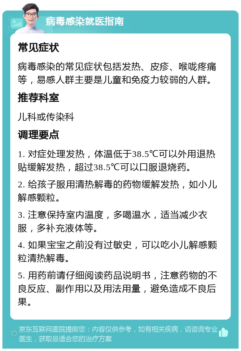 病毒感染就医指南 常见症状 病毒感染的常见症状包括发热、皮疹、喉咙疼痛等，易感人群主要是儿童和免疫力较弱的人群。 推荐科室 儿科或传染科 调理要点 1. 对症处理发热，体温低于38.5℃可以外用退热贴缓解发热，超过38.5℃可以口服退烧药。 2. 给孩子服用清热解毒的药物缓解发热，如小儿解感颗粒。 3. 注意保持室内温度，多喝温水，适当减少衣服，多补充液体等。 4. 如果宝宝之前没有过敏史，可以吃小儿解感颗粒清热解毒。 5. 用药前请仔细阅读药品说明书，注意药物的不良反应、副作用以及用法用量，避免造成不良后果。