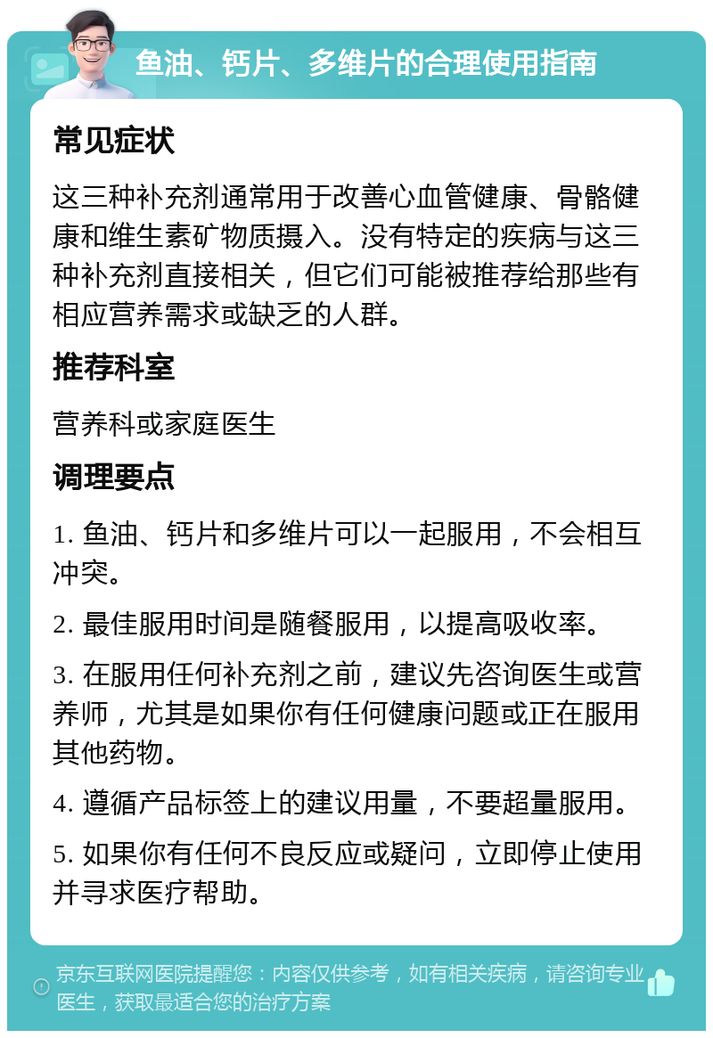 鱼油、钙片、多维片的合理使用指南 常见症状 这三种补充剂通常用于改善心血管健康、骨骼健康和维生素矿物质摄入。没有特定的疾病与这三种补充剂直接相关，但它们可能被推荐给那些有相应营养需求或缺乏的人群。 推荐科室 营养科或家庭医生 调理要点 1. 鱼油、钙片和多维片可以一起服用，不会相互冲突。 2. 最佳服用时间是随餐服用，以提高吸收率。 3. 在服用任何补充剂之前，建议先咨询医生或营养师，尤其是如果你有任何健康问题或正在服用其他药物。 4. 遵循产品标签上的建议用量，不要超量服用。 5. 如果你有任何不良反应或疑问，立即停止使用并寻求医疗帮助。