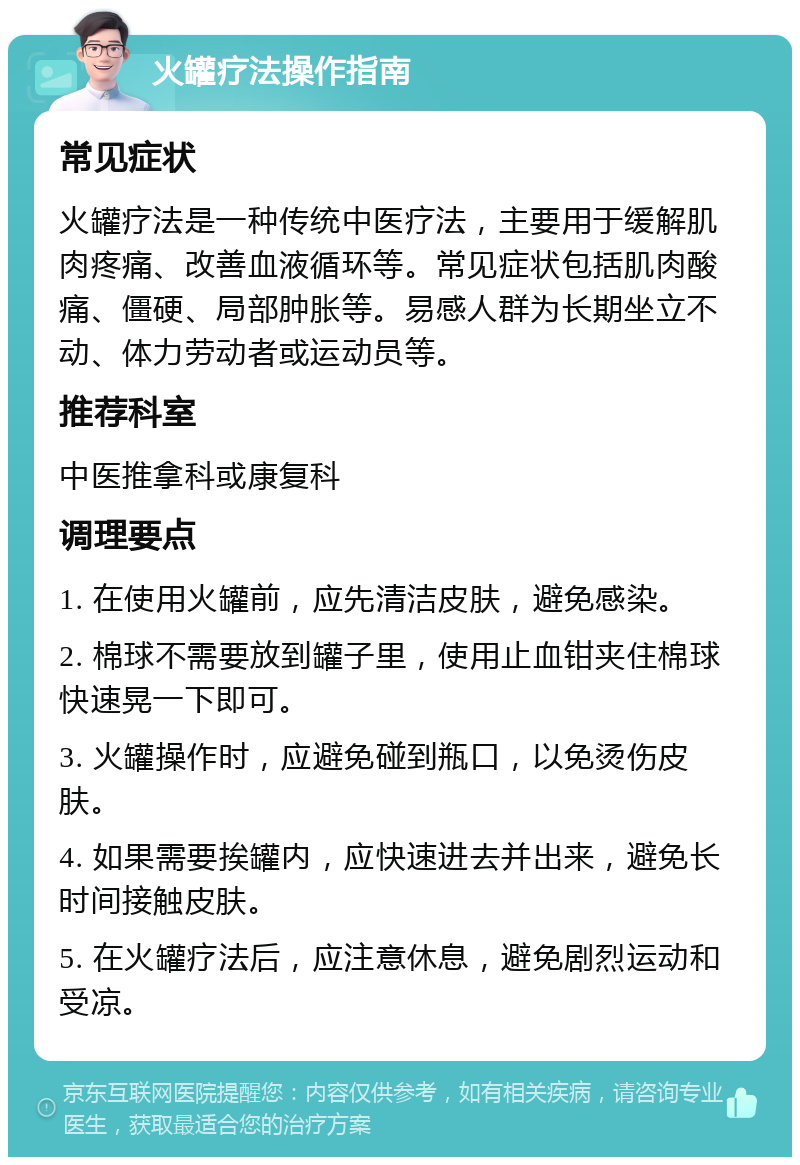 火罐疗法操作指南 常见症状 火罐疗法是一种传统中医疗法，主要用于缓解肌肉疼痛、改善血液循环等。常见症状包括肌肉酸痛、僵硬、局部肿胀等。易感人群为长期坐立不动、体力劳动者或运动员等。 推荐科室 中医推拿科或康复科 调理要点 1. 在使用火罐前，应先清洁皮肤，避免感染。 2. 棉球不需要放到罐子里，使用止血钳夹住棉球快速晃一下即可。 3. 火罐操作时，应避免碰到瓶口，以免烫伤皮肤。 4. 如果需要挨罐内，应快速进去并出来，避免长时间接触皮肤。 5. 在火罐疗法后，应注意休息，避免剧烈运动和受凉。