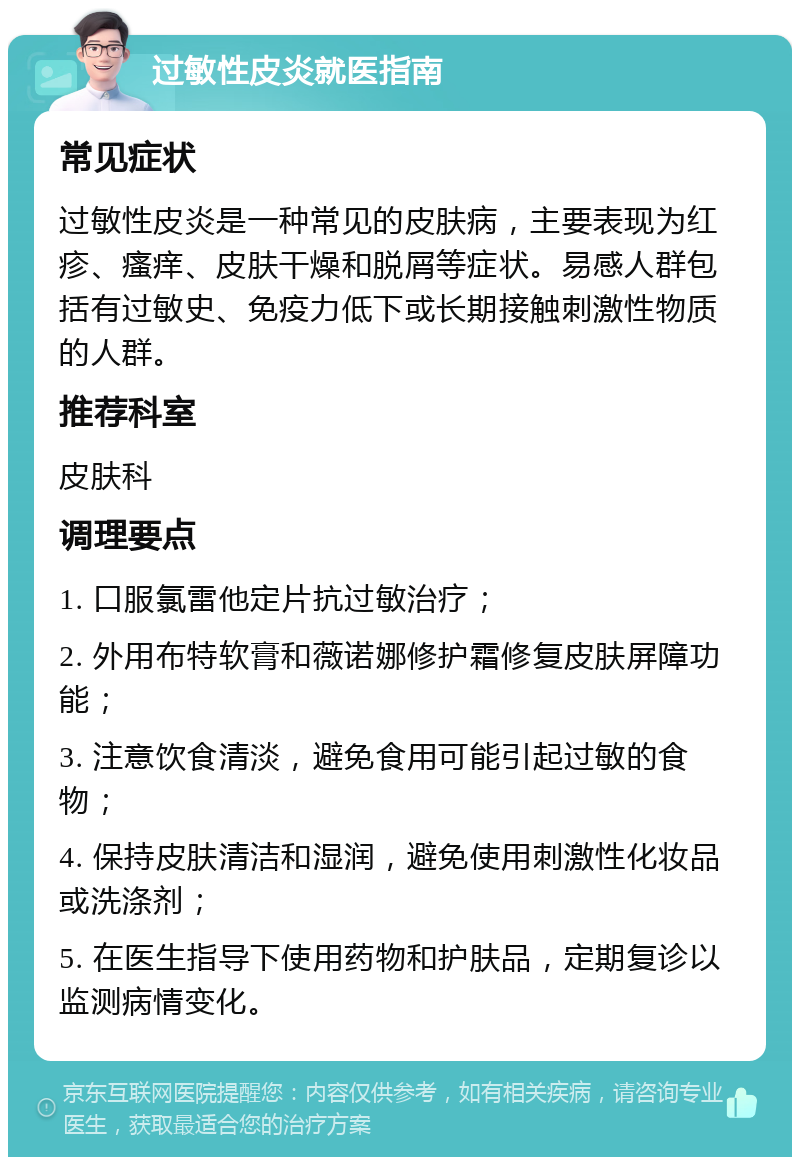 过敏性皮炎就医指南 常见症状 过敏性皮炎是一种常见的皮肤病，主要表现为红疹、瘙痒、皮肤干燥和脱屑等症状。易感人群包括有过敏史、免疫力低下或长期接触刺激性物质的人群。 推荐科室 皮肤科 调理要点 1. 口服氯雷他定片抗过敏治疗； 2. 外用布特软膏和薇诺娜修护霜修复皮肤屏障功能； 3. 注意饮食清淡，避免食用可能引起过敏的食物； 4. 保持皮肤清洁和湿润，避免使用刺激性化妆品或洗涤剂； 5. 在医生指导下使用药物和护肤品，定期复诊以监测病情变化。