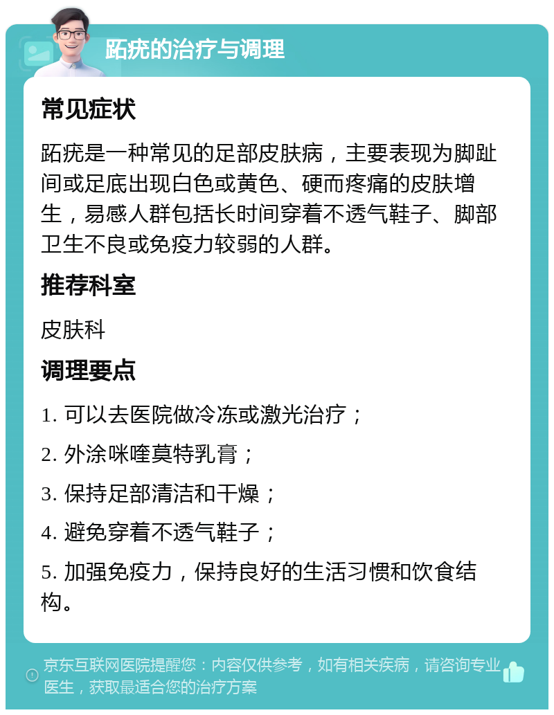 跖疣的治疗与调理 常见症状 跖疣是一种常见的足部皮肤病，主要表现为脚趾间或足底出现白色或黄色、硬而疼痛的皮肤增生，易感人群包括长时间穿着不透气鞋子、脚部卫生不良或免疫力较弱的人群。 推荐科室 皮肤科 调理要点 1. 可以去医院做冷冻或激光治疗； 2. 外涂咪喹莫特乳膏； 3. 保持足部清洁和干燥； 4. 避免穿着不透气鞋子； 5. 加强免疫力，保持良好的生活习惯和饮食结构。