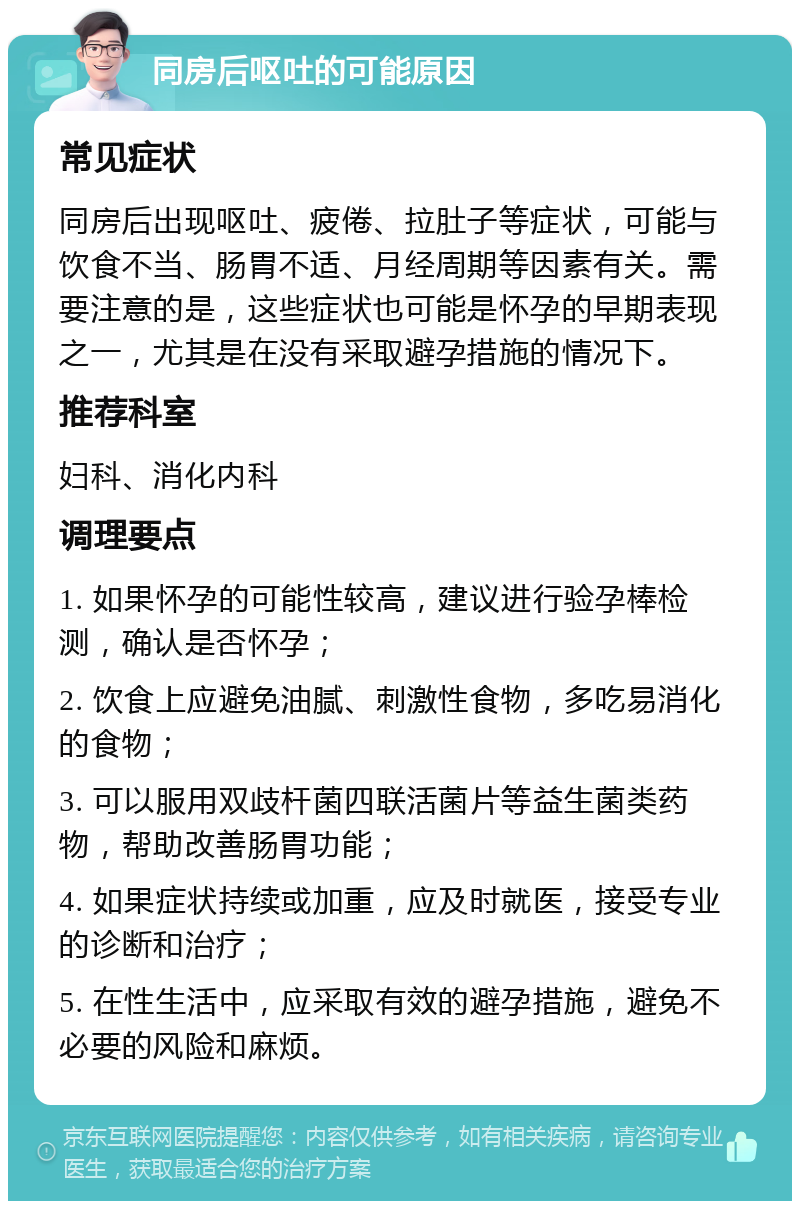 同房后呕吐的可能原因 常见症状 同房后出现呕吐、疲倦、拉肚子等症状，可能与饮食不当、肠胃不适、月经周期等因素有关。需要注意的是，这些症状也可能是怀孕的早期表现之一，尤其是在没有采取避孕措施的情况下。 推荐科室 妇科、消化内科 调理要点 1. 如果怀孕的可能性较高，建议进行验孕棒检测，确认是否怀孕； 2. 饮食上应避免油腻、刺激性食物，多吃易消化的食物； 3. 可以服用双歧杆菌四联活菌片等益生菌类药物，帮助改善肠胃功能； 4. 如果症状持续或加重，应及时就医，接受专业的诊断和治疗； 5. 在性生活中，应采取有效的避孕措施，避免不必要的风险和麻烦。